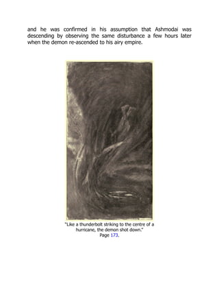 and he was confirmed in his assumption that Ashmodai was
descending by observing the same disturbance a few hours later
when the demon re-ascended to his airy empire.
“Like a thunderbolt striking to the centre of a
hurricane, the demon shot down.”
Page 173.
 