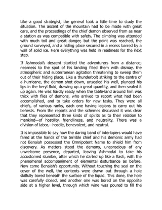 Like a good strategist, the general took a little time to study the
situation. The ascent of the mountain had to be made with great
care, and the proceedings of the chief demon observed from as near
a station as was compatible with safety. The climbing was attended
with much toil and great danger, but the point was reached, the
ground surveyed, and a hiding place secured in a recess barred by a
wall of solid ice. Here everything was held in readiness for the next
step.
If Ashmodai’s descent startled the adventurers from a distance,
nearness to the spot of his landing filled them with dismay, the
atmospheric and subterranean agitation threatening to sweep them
out of their hiding place. Like a thunderbolt striking to the centre of
a hurricane, the demon shot down, unsealed his well, plunged his
lips in the beryl fluid, drawing up a great quantity, and then sealed it
up again. He was hardly ready when the table-land around him was
thick with files of demons, who arrived to report what had been
accomplished, and to take orders for new tasks. They were all
chiefs, of various ranks, each one having legions to carry out his
behests. From the reports and the schemes discussed it was clear
that they represented three kinds of spirits as to their relation to
mankind—of hostility, friendliness, and neutrality. There was a
division of labor,—hostile, benevolent, and neutral.
It is impossible to say how the daring band of interlopers would have
fared at the hands of the terrible chief and his demonic army had
not Benaiah possessed the Omnipotent Name to shield him from
discovery. As matters stood the demons, unconscious of any
unwelcome presence, departed, leaving Ashmodai to take his
accustomed slumber, after which he darted up like a flash, with the
phenomenal accompaniment of elemental disturbance as before.
Now came Benaiah’s opportunity. Without touching the seal on the
cover of the well, the contents were drawn out through a hole
skilfully bored beneath the surface of the liquid. This done, the hole
was carefully closed, and another one was bored on the opposite
side at a higher level, through which wine was poured to fill the
 