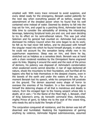 emptied well. With every trace removed to avoid suspicion, and
every detail ready for the emergency, Benaiah waited patiently for
the next day when everything passed off as before, except the
astonishment of the dreaded power when he found that his well
contained wine instead of water. Doomed by destiny to fall into the
trap set for him, and urged by a parching thirst, Ashmodai took but
little time to consider the advisability of drinking the intoxicating
beverage, balancing Scriptural texts pro and con, and soon deciding
to try its effect on his semi-ethereal nature. This was just what
Solomon and his general had counted on. Ashmodai had scarcely
dismissed his military Council when the wine began to do its work;
he felt as he had never felt before, and he discussed with himself
the singular mood into which he found himself plunged, in what way
he could not account for, the sensation being wholly new in his
superhuman experience. Sleep was on him, and there he lay,
stretched out as helpless as a senseless block. Benaiah was at hand
with a chain rendered resistless by the Omnipotent Name engraved
upon its links. Slipping it around the waist and the neck of the prince
of demons, his potency was disposed of. Ashmodai’s consternation
when awakened words cannot describe. A roar of rage darkened all
nature, shook the mountains to their foundation, and horrified all his
legions who fled to hide themselves in the deepest chasms, even in
the bowels of the earth and under the waters of the sea. For a
moment Benaiah lost his speech, while his companions fell prostrate
on the ground. The demon assumed every shape of horror to
overawe the enemies of his freedom. In a few moments he gave
himself the deterring shapes of all that is monstrous and deadly in
nature, from the enraged tiger to the hissing serpent whose bite is
death; all in vain.—“In the Name of the Most High, I, Benaiah, chief
of King Solomon’s army, do herewith command thee, Ashmodai,
mighty Prince of genii, to follow me to the seat of the wisest King,
who needs thy aid to build the Temple of God.”
The conjuration conquered all resistance, and the demon was led off
disarmed and humiliated. Realizing the hopelessness of gaining
anything by violence, Ashmodai feigned submissiveness, assumed
 