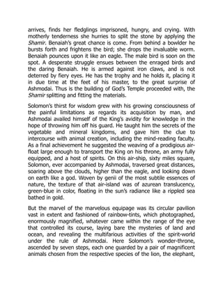 arrives, finds her fledglings imprisoned, hungry, and crying. With
motherly tenderness she hurries to split the stone by applying the
Shamir. Benaiah’s great chance is come. From behind a bowlder he
bursts forth and frightens the bird; she drops the invaluable worm.
Benaiah pounces upon it like an eagle. The male bird is soon on the
spot. A desperate struggle ensues between the enraged birds and
the daring Benaiah. He is armed against iron claws, and is not
deterred by fiery eyes. He has the trophy and he holds it, placing it
in due time at the feet of his master, to the great surprise of
Ashmodai. Thus is the building of God’s Temple proceeded with, the
Shamir splitting and fitting the materials.
Solomon’s thirst for wisdom grew with his growing consciousness of
the painful limitations as regards its acquisition by man, and
Ashmodai availed himself of the King’s avidity for knowledge in the
hope of throwing him off his guard. He taught him the secrets of the
vegetable and mineral kingdoms, and gave him the clue to
intercourse with animal creation, including the mind-reading faculty.
As a final achievement he suggested the weaving of a prodigious air-
float large enough to transport the King on his throne, an army fully
equipped, and a host of spirits. On this air-ship, sixty miles square,
Solomon, ever accompanied by Ashmodai, traversed great distances,
soaring above the clouds, higher than the eagle, and looking down
on earth like a god. Woven by genii of the most subtile essences of
nature, the texture of that air-island was of azurean translucency,
green-blue in color, floating in the sun’s radiance like a rippled sea
bathed in gold.
But the marvel of the marvelous equipage was its circular pavilion
vast in extent and fashioned of rainbow-tints, which photographed,
enormously magnified, whatever came within the range of the eye
that controlled its course, laying bare the mysteries of land and
ocean, and revealing the multifarious activities of the spirit-world
under the rule of Ashmodai. Here Solomon’s wonder-throne,
ascended by seven steps, each one guarded by a pair of magnificent
animals chosen from the respective species of the lion, the elephant,
 