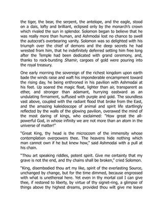 the tiger, the bear, the serpent, the antelope, and the eagle, stood
on a dais, lofty and brilliant, eclipsed only by the monarch’s crown
which rivaled the sun in splendor. Solomon began to believe that he
was really more than human, and Ashmodai lost no chance to swell
the autocrat’s overbearing vanity. Solomon was so delighted with his
triumph over the chief of demons and the deep secrets he had
wrested from him, that he indefinitely deferred setting him free long
after the Temple had been dedicated with grand ceremony, and,
thanks to rock-bursting Shamir, cargoes of gold were pouring into
the royal treasury.
One early morning the sovereign of the richest kingdom upon earth
bade the winds raise and waft his imponderable encampment toward
the rising day, he being enthroned in his pavilion with Ashmodai at
his feet. Up soared the magic float, lighter than air, transparent as
ether, and stronger than adamant, hurrying eastward as an
undulating firmament, suffused with purple and gold. The soundless
vast above, coupled with the radiant flood that broke from the East,
and the amazing kaleidoscope of animal and spirit life startlingly
reflected by the walls of the glowing pavilion, overawed the mind of
the most daring of kings, who exclaimed: “How great the all-
powerful God, in whose infinity we are not more than an atom in the
universe of matter!”
“Great King, thy head is the microcosm of the immensity whose
contemplation overpowers thee. The heavens hide nothing which
man cannot own if he but knew how,” said Ashmodai with a pull at
his chain.
“Thou art speaking riddles, potent spirit. Give me certainty that my
grave is not the end, and thy chains shall be broken,” cried Solomon.
“King, disembodied thou art my like, spirit of the everlasting Source,
unchanged by change, but for the time dimmed, because engrossed
with what is unethereal here. Yet even in thy mortal coil I can give
thee, if restored to liberty, by virtue of thy signet-ring, a glimpse of
things above thy highest dreams, provided thou wilt give me leave
 