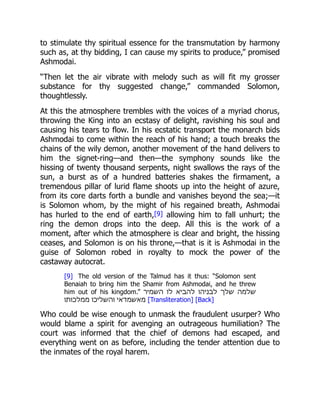 to stimulate thy spiritual essence for the transmutation by harmony
such as, at thy bidding, I can cause my spirits to produce,” promised
Ashmodai.
“Then let the air vibrate with melody such as will fit my grosser
substance for thy suggested change,” commanded Solomon,
thoughtlessly.
At this the atmosphere trembles with the voices of a myriad chorus,
throwing the King into an ecstasy of delight, ravishing his soul and
causing his tears to flow. In his ecstatic transport the monarch bids
Ashmodai to come within the reach of his hand; a touch breaks the
chains of the wily demon, another movement of the hand delivers to
him the signet-ring—and then—the symphony sounds like the
hissing of twenty thousand serpents, night swallows the rays of the
sun, a burst as of a hundred batteries shakes the firmament, a
tremendous pillar of lurid flame shoots up into the height of azure,
from its core darts forth a bundle and vanishes beyond the sea;—it
is Solomon whom, by the might of his regained breath, Ashmodai
has hurled to the end of earth,[9] allowing him to fall unhurt; the
ring the demon drops into the deep. All this is the work of a
moment, after which the atmosphere is clear and bright, the hissing
ceases, and Solomon is on his throne,—that is it is Ashmodai in the
guise of Solomon robed in royalty to mock the power of the
castaway autocrat.
[9] The old version of the Talmud has it thus: “Solomon sent
Benaiah to bring him the Shamir from Ashmodai, and he threw
him out of his kingdom.” ‫השמיר‬ ‫לו‬ ‫להביא‬ ‫לבניהו‬ ‫שלך‬ ‫שלמה‬
‫ממלכותו‬ ‫והשליכו‬ ‫מאשמדאי‬ [Transliteration] [Back]
Who could be wise enough to unmask the fraudulent usurper? Who
would blame a spirit for avenging an outrageous humiliation? The
court was informed that the chief of demons had escaped, and
everything went on as before, including the tender attention due to
the inmates of the royal harem.
 