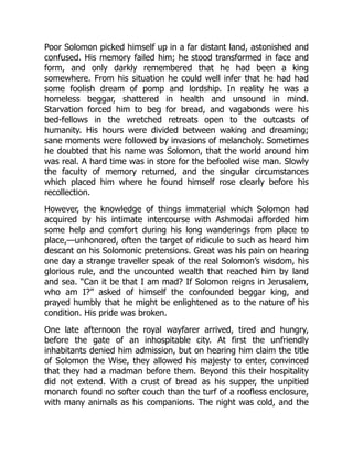 Poor Solomon picked himself up in a far distant land, astonished and
confused. His memory failed him; he stood transformed in face and
form, and only darkly remembered that he had been a king
somewhere. From his situation he could well infer that he had had
some foolish dream of pomp and lordship. In reality he was a
homeless beggar, shattered in health and unsound in mind.
Starvation forced him to beg for bread, and vagabonds were his
bed-fellows in the wretched retreats open to the outcasts of
humanity. His hours were divided between waking and dreaming;
sane moments were followed by invasions of melancholy. Sometimes
he doubted that his name was Solomon, that the world around him
was real. A hard time was in store for the befooled wise man. Slowly
the faculty of memory returned, and the singular circumstances
which placed him where he found himself rose clearly before his
recollection.
However, the knowledge of things immaterial which Solomon had
acquired by his intimate intercourse with Ashmodai afforded him
some help and comfort during his long wanderings from place to
place,—unhonored, often the target of ridicule to such as heard him
descant on his Solomonic pretensions. Great was his pain on hearing
one day a strange traveller speak of the real Solomon’s wisdom, his
glorious rule, and the uncounted wealth that reached him by land
and sea. “Can it be that I am mad? If Solomon reigns in Jerusalem,
who am I?” asked of himself the confounded beggar king, and
prayed humbly that he might be enlightened as to the nature of his
condition. His pride was broken.
One late afternoon the royal wayfarer arrived, tired and hungry,
before the gate of an inhospitable city. At first the unfriendly
inhabitants denied him admission, but on hearing him claim the title
of Solomon the Wise, they allowed his majesty to enter, convinced
that they had a madman before them. Beyond this their hospitality
did not extend. With a crust of bread as his supper, the unpitied
monarch found no softer couch than the turf of a roofless enclosure,
with many animals as his companions. The night was cold, and the
 