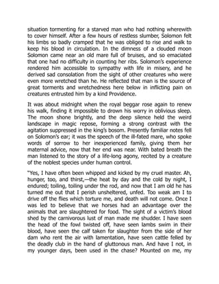 situation tormenting for a starved man who had nothing wherewith
to cover himself. After a few hours of restless slumber, Solomon felt
his limbs so badly cramped that he was obliged to rise and walk to
keep his blood in circulation. In the dimness of a clouded moon
Solomon came near an old mare full of bruises, and so emaciated
that one had no difficulty in counting her ribs. Solomon’s experience
rendered him accessible to sympathy with life in misery, and he
derived sad consolation from the sight of other creatures who were
even more wretched than he. He reflected that man is the source of
great torments and wretchedness here below in inflicting pain on
creatures entrusted him by a kind Providence.
It was about midnight when the royal beggar rose again to renew
his walk, finding it impossible to drown his worry in oblivious sleep.
The moon shone brightly, and the deep silence held the weird
landscape in magic repose, forming a strong contrast with the
agitation suppressed in the king’s bosom. Presently familiar notes fell
on Solomon’s ear; it was the speech of the ill-fated mare, who spoke
words of sorrow to her inexperienced family, giving them her
maternal advice, now that her end was near. With bated breath the
man listened to the story of a life-long agony, recited by a creature
of the noblest species under human control.
“Yes, I have often been whipped and kicked by my cruel master. Ah,
hunger, too, and thirst,—the heat by day and the cold by night, I
endured; toiling, toiling under the rod, and now that I am old he has
turned me out that I perish unsheltered, unfed. Too weak am I to
drive off the flies which torture me, and death will not come. Once I
was led to believe that we horses had an advantage over the
animals that are slaughtered for food. The sight of a victim’s blood
shed by the carnivorous lust of man made me shudder. I have seen
the head of the fowl twisted off, have seen lambs swim in their
blood, have seen the calf taken for slaughter from the side of her
dam who rent the air with lamentation, have seen cattle felled by
the deadly club in the hand of gluttonous man. And have I not, in
my younger days, been used in the chase? Mounted on me, my
 