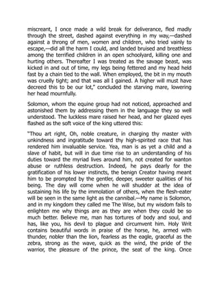 miscreant, I once made a wild break for deliverance, fled madly
through the street, dashed against everything in my way,—dashed
against a throng of men, women and children, who tried vainly to
escape,—did all the harm I could, and landed bruised and breathless
among the terrified children in an open schoolyard, killing one and
hurting others. Thereafter I was treated as the savage beast, was
kicked in and out of time, my legs being fettered and my head held
fast by a chain tied to the wall. When employed, the bit in my mouth
was cruelly tight; and that was all I gained. A higher will must have
decreed this to be our lot,” concluded the starving mare, lowering
her head mournfully.
Solomon, whom the equine group had not noticed, approached and
astonished them by addressing them in the language they so well
understood. The luckless mare raised her head, and her glazed eyes
flashed as the soft voice of the king uttered this:
“Thou art right, Oh, noble creature, in charging thy master with
unkindness and ingratitude toward thy high-spirited race that has
rendered him invaluable service. Yea, man is as yet a child and a
slave of habit, but will in due time rise to an understanding of his
duties toward the myriad lives around him, not created for wanton
abuse or ruthless destruction. Indeed, he pays dearly for the
gratification of his lower instincts, the benign Creator having meant
him to be prompted by the gentler, deeper, sweeter qualities of his
being. The day will come when he will shudder at the idea of
sustaining his life by the immolation of others, when the flesh-eater
will be seen in the same light as the cannibal.—My name is Solomon,
and in my kingdom they called me The Wise, but my wisdom fails to
enlighten me why things are as they are when they could be so
much better. Believe me, man has tortures of body and soul, and
has, like you, his devil to plague and circumvent him. Holy Writ
contains beautiful words in praise of the horse, he, armed with
thunder, nobler than the lion, fearless as the eagle, graceful as the
zebra, strong as the wave, quick as the wind, the pride of the
warrior, the pleasure of the prince, the seat of the king. Once
 