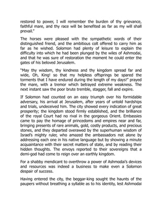 restored to power, I will remember the burden of thy grievance,
faithful mare, and thy race will be benefited as far as my will shall
prevail.”
The horses were pleased with the sympathetic words of their
distinguished friend, and the ambitious colt offered to carry him as
far as he wished. Solomon had plenty of leisure to explain the
difficulty into which he had been plunged by the wiles of Ashmodai,
and that he was sure of restoration the moment he could enter the
gates of his beloved Jerusalem.
“May thy wisdom, thy kindness and thy kingdom spread far and
wide, Oh, King! so that my helpless offsprings be spared the
torments that I have endured during the length of my days!” prayed
the mare, with a tremor which betrayed extreme weakness. The
next instant saw the poor brute tremble, stagger, fall and expire.
If Solomon had counted on an easy triumph over his formidable
adversary, his arrival at Jerusalem, after years of untold hardships
and trials, undeceived him. The city showed every indication of great
prosperity; the kingdom stood firmly established, and the brilliance
of the royal Court had no rival in the gorgeous Orient. Embassies
came to pay the homage of princedoms and empires near and far,
bringing presents of rare animals, gold, costly products, and precious
stones, and they departed overawed by the superhuman wisdom of
Israel’s mighty ruler, who amazed the ambassadors not alone by
addressing each one in his native language but by showing a minute
acquaintance with their secret matters of state, and by reading their
hidden thoughts. The envoys reported to their sovereigns that a
demi-god had come to reign over an earthly kingdom.
For a shabby mendicant to overthrow a power of Ashmodai’s devices
and resources was indeed a business to make even a Solomon
despair of success.
Having entered the city, the beggar-king sought the haunts of the
paupers without breathing a syllable as to his identity, lest Ashmodai
 
