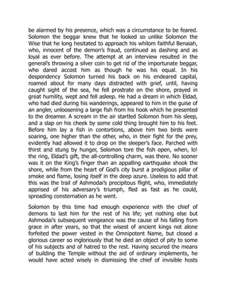 be alarmed by his presence, which was a circumstance to be feared.
Solomon the beggar knew that he looked so unlike Solomon the
Wise that he long hesitated to approach his whilom faithful Benaiah,
who, innocent of the demon’s fraud, continued as dashing and as
loyal as ever before. The attempt at an interview resulted in the
general’s throwing a silver coin to get rid of the importunate beggar,
who dared accost him as though he was his equal. In his
despondency Solomon turned his back on his endeared capital,
roamed about for many days distracted with grief, until, having
caught sight of the sea, he fell prostrate on the shore, prayed in
great humility, wept and fell asleep. He had a dream in which Eldad,
who had died during his wanderings, appeared to him in the guise of
an angler, unloosening a large fish from his hook which he presented
to the dreamer. A scream in the air startled Solomon from his sleep,
and a slap on his cheek by some cold thing brought him to his feet.
Before him lay a fish in contortions, above him two birds were
soaring, one higher than the other, who, in their fight for the prey,
evidently had allowed it to drop on the sleeper’s face. Parched with
thirst and stung by hunger, Solomon tore the fish open, when, lo!
the ring, Eldad’s gift, the all-controlling charm, was there. No sooner
was it on the King’s finger than an appalling earthquake shook the
shore, while from the heart of God’s city burst a prodigious pillar of
smoke and flame, losing itself in the deep azure. Useless to add that
this was the trail of Ashmodai’s precipitous flight, who, immediately
apprised of his adversary’s triumph, fled as fast as he could,
spreading consternation as he went.
Solomon by this time had enough experience with the chief of
demons to last him for the rest of his life; yet nothing else but
Ashmodai’s subsequent vengeance was the cause of his falling from
grace in after years, so that the wisest of ancient kings not alone
forfeited the power vested in the Omnipotent Name, but closed a
glorious career so ingloriously that he died an object of pity to some
of his subjects and of hatred to the rest. Having secured the means
of building the Temple without the aid of ordinary implements, he
would have acted wisely in dismissing the chief of invisible hosts
 