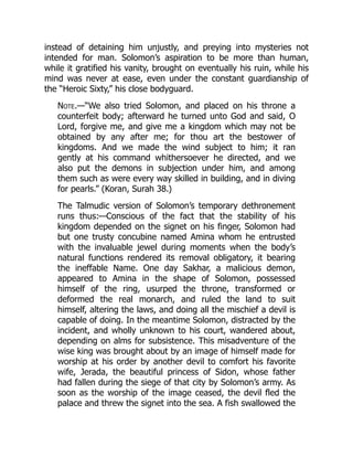 instead of detaining him unjustly, and preying into mysteries not
intended for man. Solomon’s aspiration to be more than human,
while it gratified his vanity, brought on eventually his ruin, while his
mind was never at ease, even under the constant guardianship of
the “Heroic Sixty,” his close bodyguard.
Note.—“We also tried Solomon, and placed on his throne a
counterfeit body; afterward he turned unto God and said, O
Lord, forgive me, and give me a kingdom which may not be
obtained by any after me; for thou art the bestower of
kingdoms. And we made the wind subject to him; it ran
gently at his command whithersoever he directed, and we
also put the demons in subjection under him, and among
them such as were every way skilled in building, and in diving
for pearls.” (Koran, Surah 38.)
The Talmudic version of Solomon’s temporary dethronement
runs thus:—Conscious of the fact that the stability of his
kingdom depended on the signet on his finger, Solomon had
but one trusty concubine named Amina whom he entrusted
with the invaluable jewel during moments when the body’s
natural functions rendered its removal obligatory, it bearing
the ineffable Name. One day Sakhar, a malicious demon,
appeared to Amina in the shape of Solomon, possessed
himself of the ring, usurped the throne, transformed or
deformed the real monarch, and ruled the land to suit
himself, altering the laws, and doing all the mischief a devil is
capable of doing. In the meantime Solomon, distracted by the
incident, and wholly unknown to his court, wandered about,
depending on alms for subsistence. This misadventure of the
wise king was brought about by an image of himself made for
worship at his order by another devil to comfort his favorite
wife, Jerada, the beautiful princess of Sidon, whose father
had fallen during the siege of that city by Solomon’s army. As
soon as the worship of the image ceased, the devil fled the
palace and threw the signet into the sea. A fish swallowed the
 