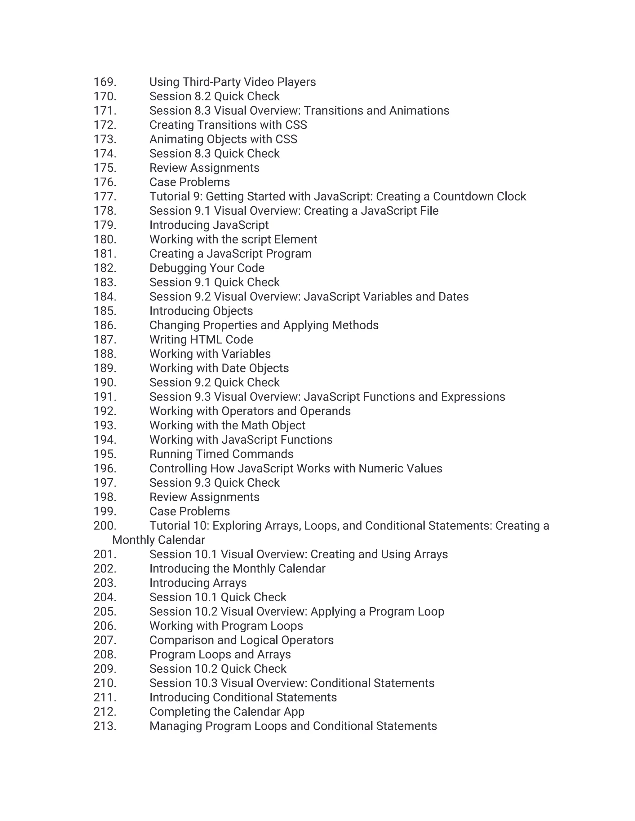 169. Using Third-Party Video Players 170. Session 8.2 Quick Check 171. Session 8.3 Visual Overview: Transitions and Animations 172. Creating Transitions with CSS 173. Animating Objects with CSS 174. Session 8.3 Quick Check 175. Review Assignments 176. Case Problems 177. Tutorial 9: Getting Started with JavaScript: Creating a Countdown Clock 178. Session 9.1 Visual Overview: Creating a JavaScript File 179. Introducing JavaScript 180. Working with the script Element 181. Creating a JavaScript Program 182. Debugging Your Code 183. Session 9.1 Quick Check 184. Session 9.2 Visual Overview: JavaScript Variables and Dates 185. Introducing Objects 186. Changing Properties and Applying Methods 187. Writing HTML Code 188. Working with Variables 189. Working with Date Objects 190. Session 9.2 Quick Check 191. Session 9.3 Visual Overview: JavaScript Functions and Expressions 192. Working with Operators and Operands 193. Working with the Math Object 194. Working with JavaScript Functions 195. Running Timed Commands 196. Controlling How JavaScript Works with Numeric Values 197. Session 9.3 Quick Check 198. Review Assignments 199. Case Problems 200. Tutorial 10: Exploring Arrays, Loops, and Conditional Statements: Creating a Monthly Calendar 201. Session 10.1 Visual Overview: Creating and Using Arrays 202. Introducing the Monthly Calendar 203. Introducing Arrays 204. Session 10.1 Quick Check 205. Session 10.2 Visual Overview: Applying a Program Loop 206. Working with Program Loops 207. Comparison and Logical Operators 208. Program Loops and Arrays 209. Session 10.2 Quick Check 210. Session 10.3 Visual Overview: Conditional Statements 211. Introducing Conditional Statements 212. Completing the Calendar App 213. Managing Program Loops and Conditional Statements 
