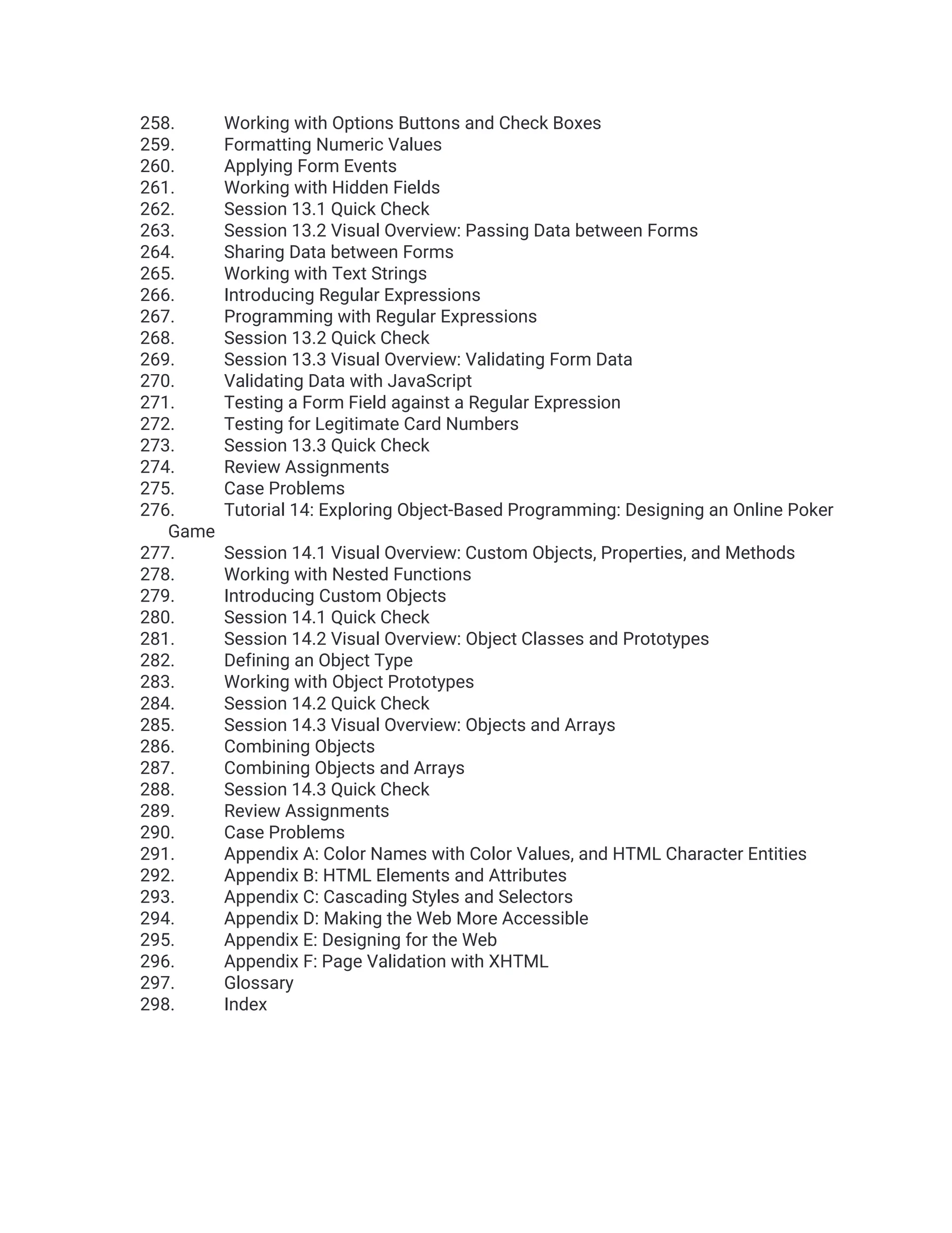 258. Working with Options Buttons and Check Boxes 259. Formatting Numeric Values 260. Applying Form Events 261. Working with Hidden Fields 262. Session 13.1 Quick Check 263. Session 13.2 Visual Overview: Passing Data between Forms 264. Sharing Data between Forms 265. Working with Text Strings 266. Introducing Regular Expressions 267. Programming with Regular Expressions 268. Session 13.2 Quick Check 269. Session 13.3 Visual Overview: Validating Form Data 270. Validating Data with JavaScript 271. Testing a Form Field against a Regular Expression 272. Testing for Legitimate Card Numbers 273. Session 13.3 Quick Check 274. Review Assignments 275. Case Problems 276. Tutorial 14: Exploring Object-Based Programming: Designing an Online Poker Game 277. Session 14.1 Visual Overview: Custom Objects, Properties, and Methods 278. Working with Nested Functions 279. Introducing Custom Objects 280. Session 14.1 Quick Check 281. Session 14.2 Visual Overview: Object Classes and Prototypes 282. Defining an Object Type 283. Working with Object Prototypes 284. Session 14.2 Quick Check 285. Session 14.3 Visual Overview: Objects and Arrays 286. Combining Objects 287. Combining Objects and Arrays 288. Session 14.3 Quick Check 289. Review Assignments 290. Case Problems 291. Appendix A: Color Names with Color Values, and HTML Character Entities 292. Appendix B: HTML Elements and Attributes 293. Appendix C: Cascading Styles and Selectors 294. Appendix D: Making the Web More Accessible 295. Appendix E: Designing for the Web 296. Appendix F: Page Validation with XHTML 297. Glossary 298. Index 