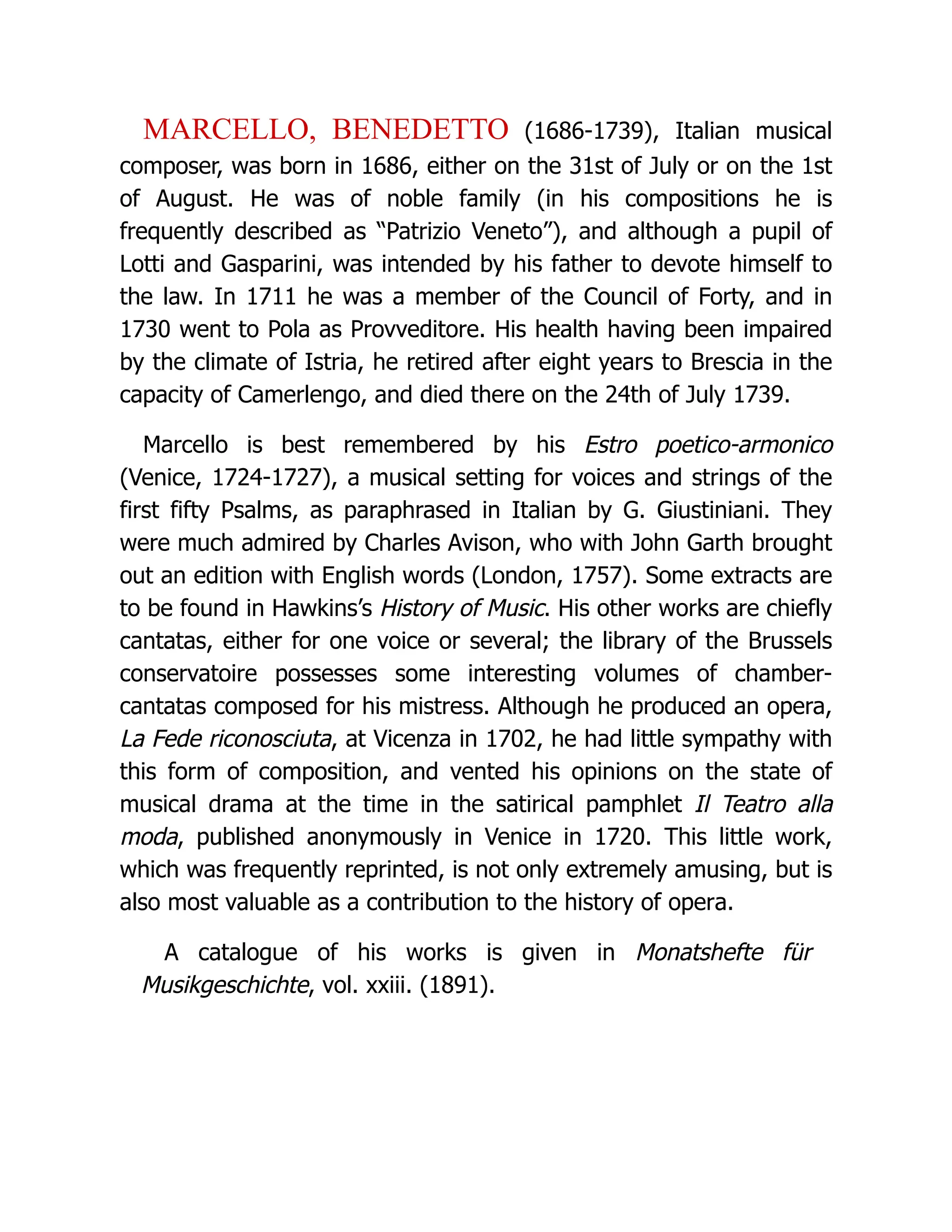 MARCELLO, BENEDETTO (1686-1739), Italian musical composer, was born in 1686, either on the 31st of July or on the 1st of August. He was of noble family (in his compositions he is frequently described as “Patrizio Veneto”), and although a pupil of Lotti and Gasparini, was intended by his father to devote himself to the law. In 1711 he was a member of the Council of Forty, and in 1730 went to Pola as Provveditore. His health having been impaired by the climate of Istria, he retired after eight years to Brescia in the capacity of Camerlengo, and died there on the 24th of July 1739. Marcello is best remembered by his Estro poetico-armonico (Venice, 1724-1727), a musical setting for voices and strings of the first fifty Psalms, as paraphrased in Italian by G. Giustiniani. They were much admired by Charles Avison, who with John Garth brought out an edition with English words (London, 1757). Some extracts are to be found in Hawkins’s History of Music. His other works are chiefly cantatas, either for one voice or several; the library of the Brussels conservatoire possesses some interesting volumes of chamber- cantatas composed for his mistress. Although he produced an opera, La Fede riconosciuta, at Vicenza in 1702, he had little sympathy with this form of composition, and vented his opinions on the state of musical drama at the time in the satirical pamphlet Il Teatro alla moda, published anonymously in Venice in 1720. This little work, which was frequently reprinted, is not only extremely amusing, but is also most valuable as a contribution to the history of opera. A catalogue of his works is given in Monatshefte für Musikgeschichte, vol. xxiii. (1891). 