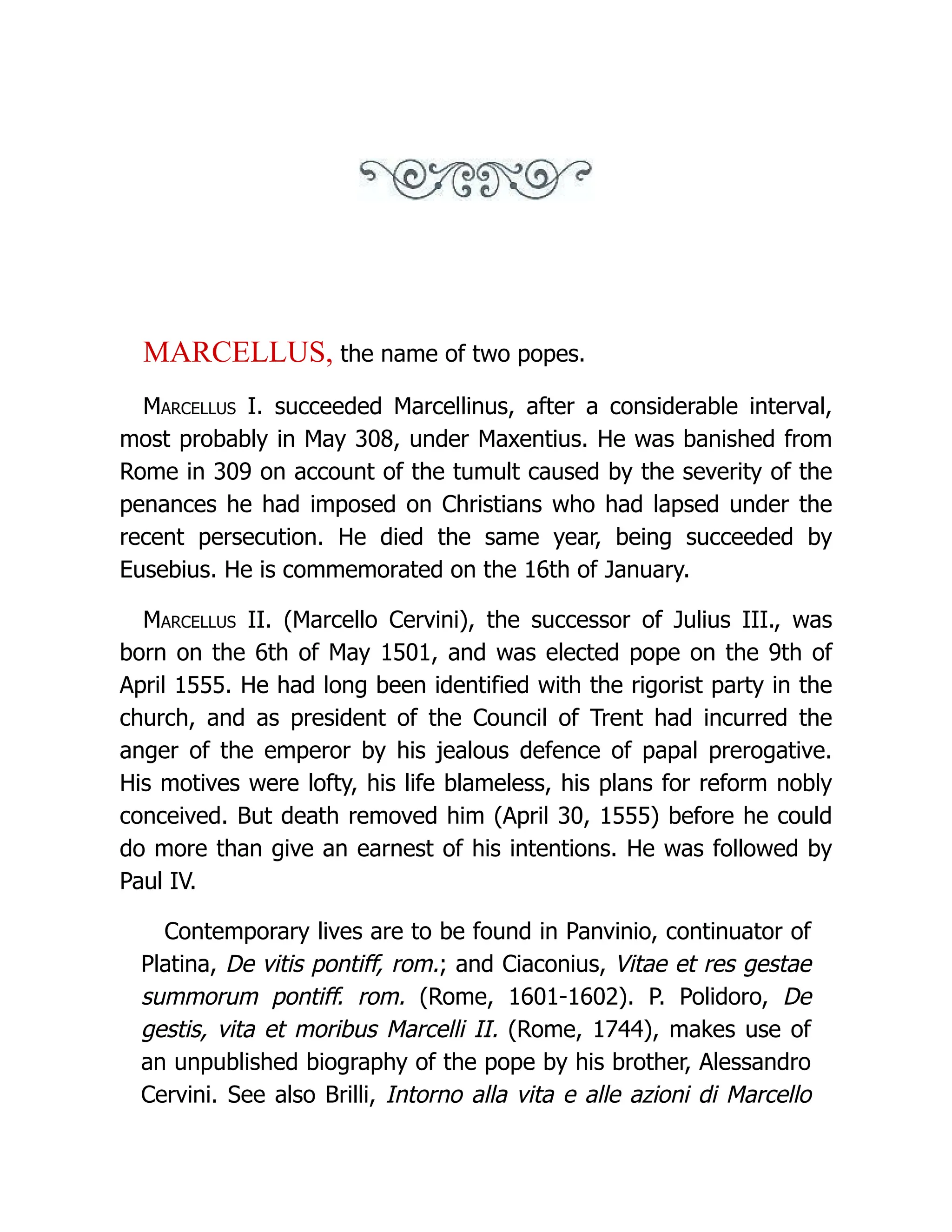 MARCELLUS, the name of two popes. Marcellus I. succeeded Marcellinus, after a considerable interval, most probably in May 308, under Maxentius. He was banished from Rome in 309 on account of the tumult caused by the severity of the penances he had imposed on Christians who had lapsed under the recent persecution. He died the same year, being succeeded by Eusebius. He is commemorated on the 16th of January. Marcellus II. (Marcello Cervini), the successor of Julius III., was born on the 6th of May 1501, and was elected pope on the 9th of April 1555. He had long been identified with the rigorist party in the church, and as president of the Council of Trent had incurred the anger of the emperor by his jealous defence of papal prerogative. His motives were lofty, his life blameless, his plans for reform nobly conceived. But death removed him (April 30, 1555) before he could do more than give an earnest of his intentions. He was followed by Paul IV. Contemporary lives are to be found in Panvinio, continuator of Platina, De vitis pontiff, rom.; and Ciaconius, Vitae et res gestae summorum pontiff. rom. (Rome, 1601-1602). P. Polidoro, De gestis, vita et moribus Marcelli II. (Rome, 1744), makes use of an unpublished biography of the pope by his brother, Alessandro Cervini. See also Brilli, Intorno alla vita e alle azioni di Marcello 