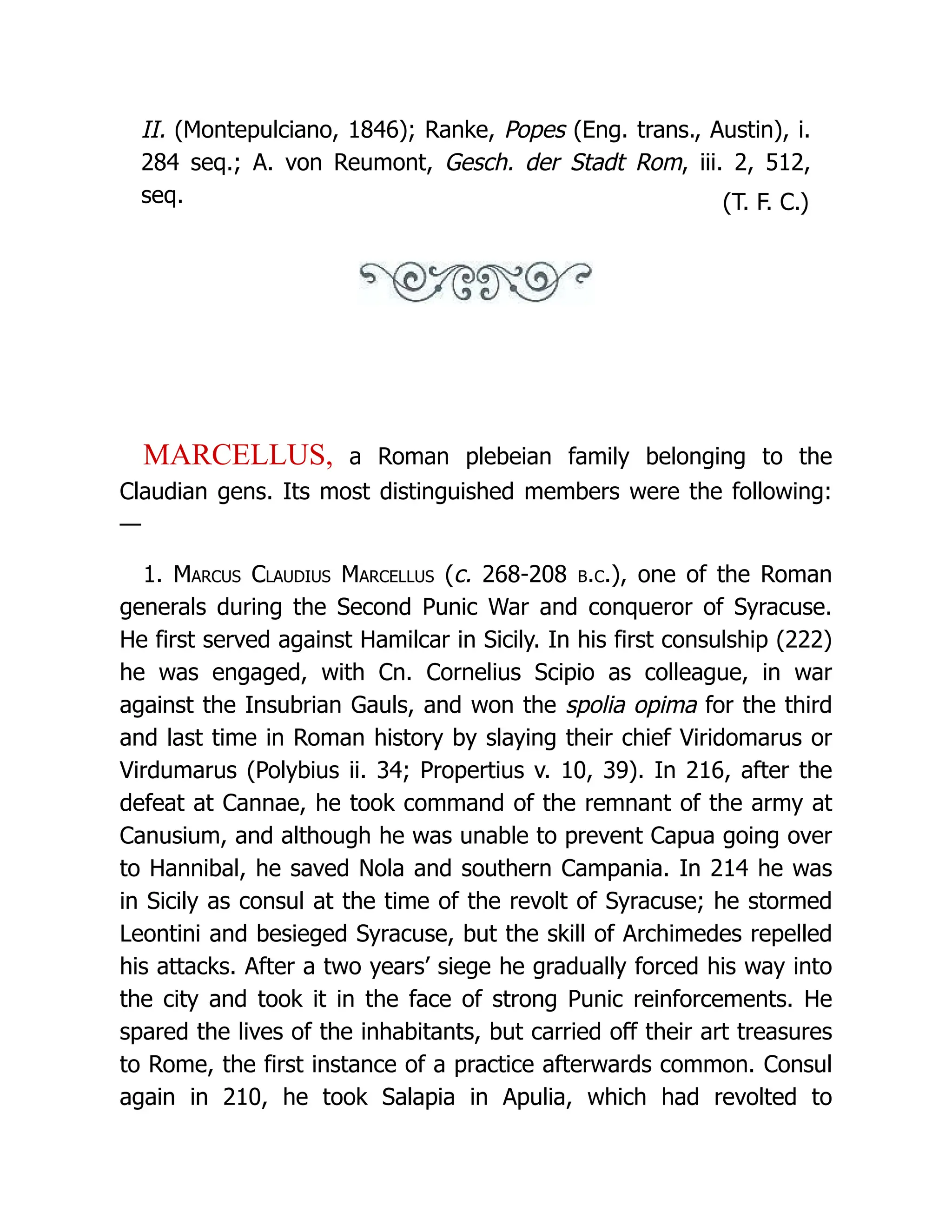 II. (Montepulciano, 1846); Ranke, Popes (Eng. trans., Austin), i. 284 seq.; A. von Reumont, Gesch. der Stadt Rom, iii. 2, 512, seq. (T. F. C.) MARCELLUS, a Roman plebeian family belonging to the Claudian gens. Its most distinguished members were the following: — 1. Marcus Claudius Marcellus (c. 268-208 b.c.), one of the Roman generals during the Second Punic War and conqueror of Syracuse. He first served against Hamilcar in Sicily. In his first consulship (222) he was engaged, with Cn. Cornelius Scipio as colleague, in war against the Insubrian Gauls, and won the spolia opima for the third and last time in Roman history by slaying their chief Viridomarus or Virdumarus (Polybius ii. 34; Propertius v. 10, 39). In 216, after the defeat at Cannae, he took command of the remnant of the army at Canusium, and although he was unable to prevent Capua going over to Hannibal, he saved Nola and southern Campania. In 214 he was in Sicily as consul at the time of the revolt of Syracuse; he stormed Leontini and besieged Syracuse, but the skill of Archimedes repelled his attacks. After a two years’ siege he gradually forced his way into the city and took it in the face of strong Punic reinforcements. He spared the lives of the inhabitants, but carried off their art treasures to Rome, the first instance of a practice afterwards common. Consul again in 210, he took Salapia in Apulia, which had revolted to 