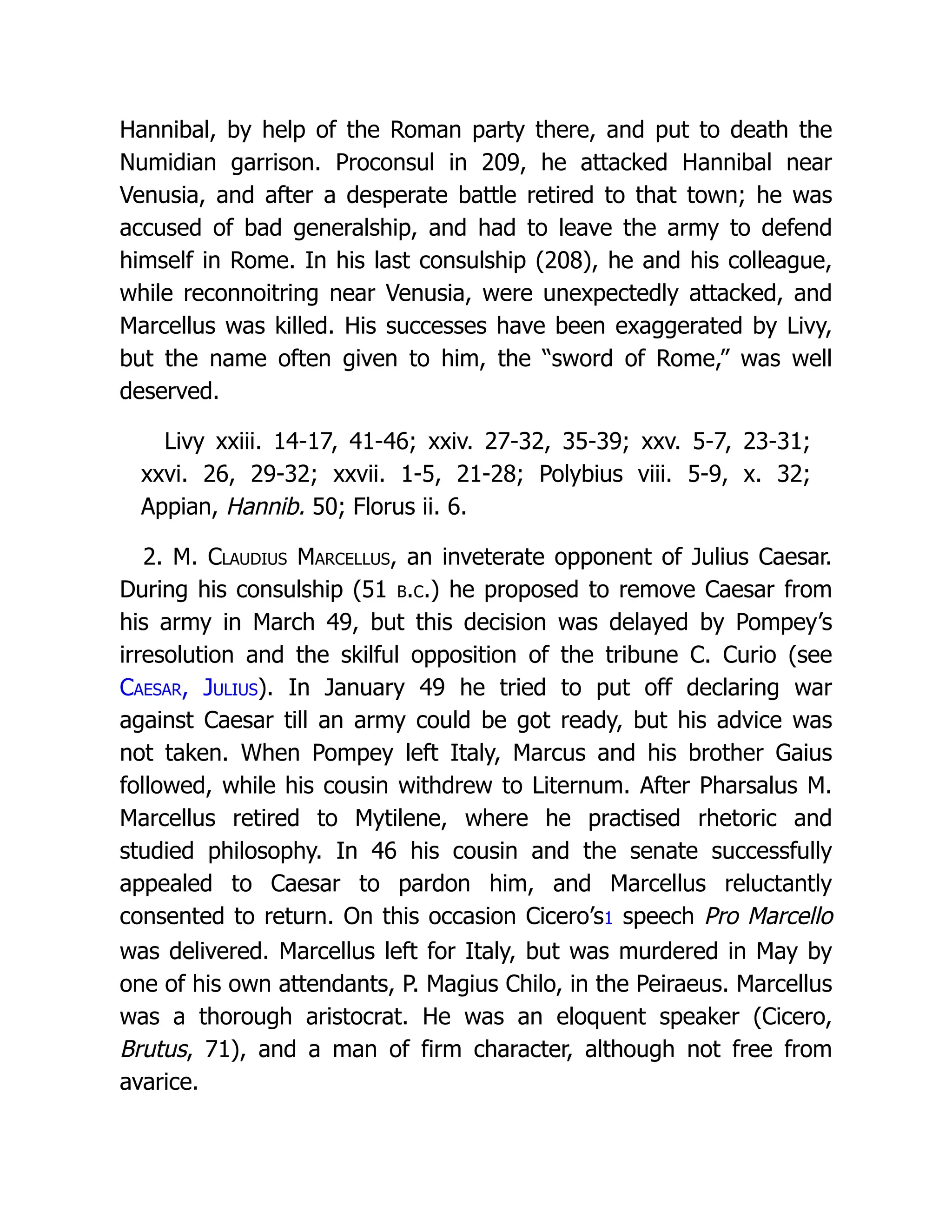 Hannibal, by help of the Roman party there, and put to death the Numidian garrison. Proconsul in 209, he attacked Hannibal near Venusia, and after a desperate battle retired to that town; he was accused of bad generalship, and had to leave the army to defend himself in Rome. In his last consulship (208), he and his colleague, while reconnoitring near Venusia, were unexpectedly attacked, and Marcellus was killed. His successes have been exaggerated by Livy, but the name often given to him, the “sword of Rome,” was well deserved. Livy xxiii. 14-17, 41-46; xxiv. 27-32, 35-39; xxv. 5-7, 23-31; xxvi. 26, 29-32; xxvii. 1-5, 21-28; Polybius viii. 5-9, x. 32; Appian, Hannib. 50; Florus ii. 6. 2. M. Claudius Marcellus, an inveterate opponent of Julius Caesar. During his consulship (51 b.c.) he proposed to remove Caesar from his army in March 49, but this decision was delayed by Pompey’s irresolution and the skilful opposition of the tribune C. Curio (see Caesar, Julius). In January 49 he tried to put off declaring war against Caesar till an army could be got ready, but his advice was not taken. When Pompey left Italy, Marcus and his brother Gaius followed, while his cousin withdrew to Liternum. After Pharsalus M. Marcellus retired to Mytilene, where he practised rhetoric and studied philosophy. In 46 his cousin and the senate successfully appealed to Caesar to pardon him, and Marcellus reluctantly consented to return. On this occasion Cicero’s1 speech Pro Marcello was delivered. Marcellus left for Italy, but was murdered in May by one of his own attendants, P. Magius Chilo, in the Peiraeus. Marcellus was a thorough aristocrat. He was an eloquent speaker (Cicero, Brutus, 71), and a man of firm character, although not free from avarice. 