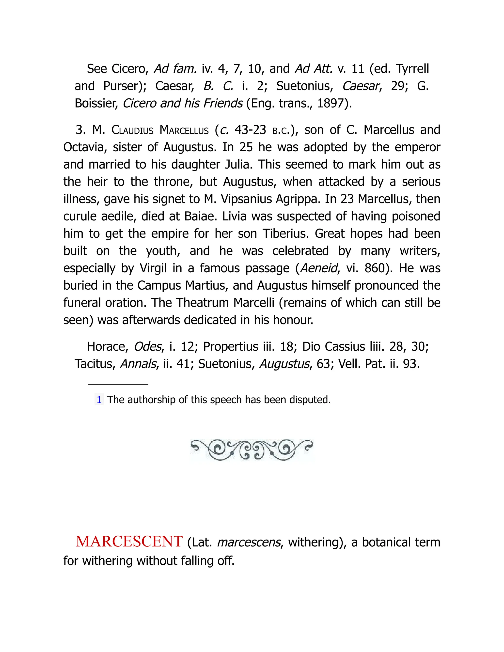 See Cicero, Ad fam. iv. 4, 7, 10, and Ad Att. v. 11 (ed. Tyrrell and Purser); Caesar, B. C. i. 2; Suetonius, Caesar, 29; G. Boissier, Cicero and his Friends (Eng. trans., 1897). 3. M. Claudius Marcellus (c. 43-23 b.c.), son of C. Marcellus and Octavia, sister of Augustus. In 25 he was adopted by the emperor and married to his daughter Julia. This seemed to mark him out as the heir to the throne, but Augustus, when attacked by a serious illness, gave his signet to M. Vipsanius Agrippa. In 23 Marcellus, then curule aedile, died at Baiae. Livia was suspected of having poisoned him to get the empire for her son Tiberius. Great hopes had been built on the youth, and he was celebrated by many writers, especially by Virgil in a famous passage (Aeneid, vi. 860). He was buried in the Campus Martius, and Augustus himself pronounced the funeral oration. The Theatrum Marcelli (remains of which can still be seen) was afterwards dedicated in his honour. Horace, Odes, i. 12; Propertius iii. 18; Dio Cassius liii. 28, 30; Tacitus, Annals, ii. 41; Suetonius, Augustus, 63; Vell. Pat. ii. 93. 1 The authorship of this speech has been disputed. MARCESCENT (Lat. marcescens, withering), a botanical term for withering without falling off. 