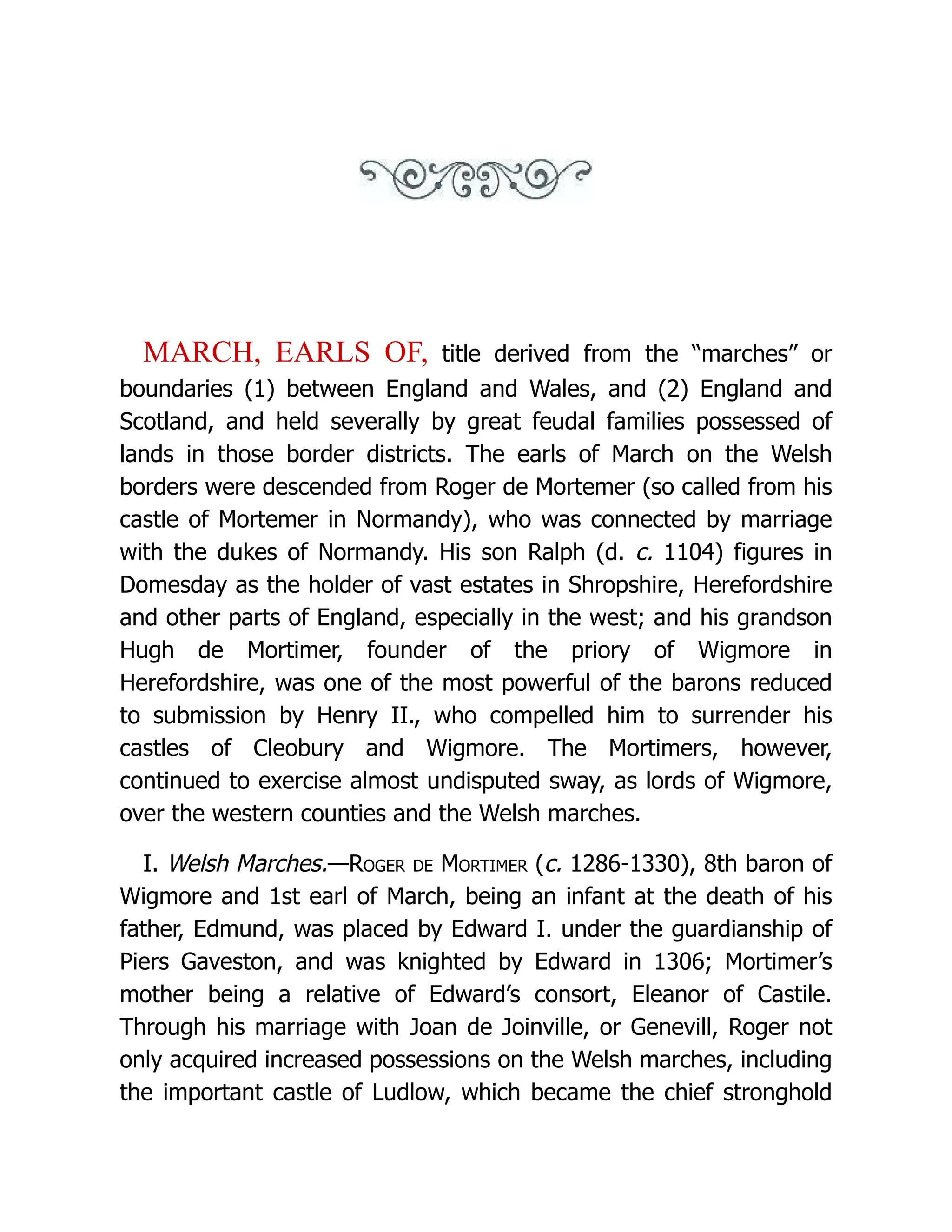 MARCH, EARLS OF, title derived from the “marches” or boundaries (1) between England and Wales, and (2) England and Scotland, and held severally by great feudal families possessed of lands in those border districts. The earls of March on the Welsh borders were descended from Roger de Mortemer (so called from his castle of Mortemer in Normandy), who was connected by marriage with the dukes of Normandy. His son Ralph (d. c. 1104) figures in Domesday as the holder of vast estates in Shropshire, Herefordshire and other parts of England, especially in the west; and his grandson Hugh de Mortimer, founder of the priory of Wigmore in Herefordshire, was one of the most powerful of the barons reduced to submission by Henry II., who compelled him to surrender his castles of Cleobury and Wigmore. The Mortimers, however, continued to exercise almost undisputed sway, as lords of Wigmore, over the western counties and the Welsh marches. I. Welsh Marches.—Roger de Mortimer (c. 1286-1330), 8th baron of Wigmore and 1st earl of March, being an infant at the death of his father, Edmund, was placed by Edward I. under the guardianship of Piers Gaveston, and was knighted by Edward in 1306; Mortimer’s mother being a relative of Edward’s consort, Eleanor of Castile. Through his marriage with Joan de Joinville, or Genevill, Roger not only acquired increased possessions on the Welsh marches, including the important castle of Ludlow, which became the chief stronghold 