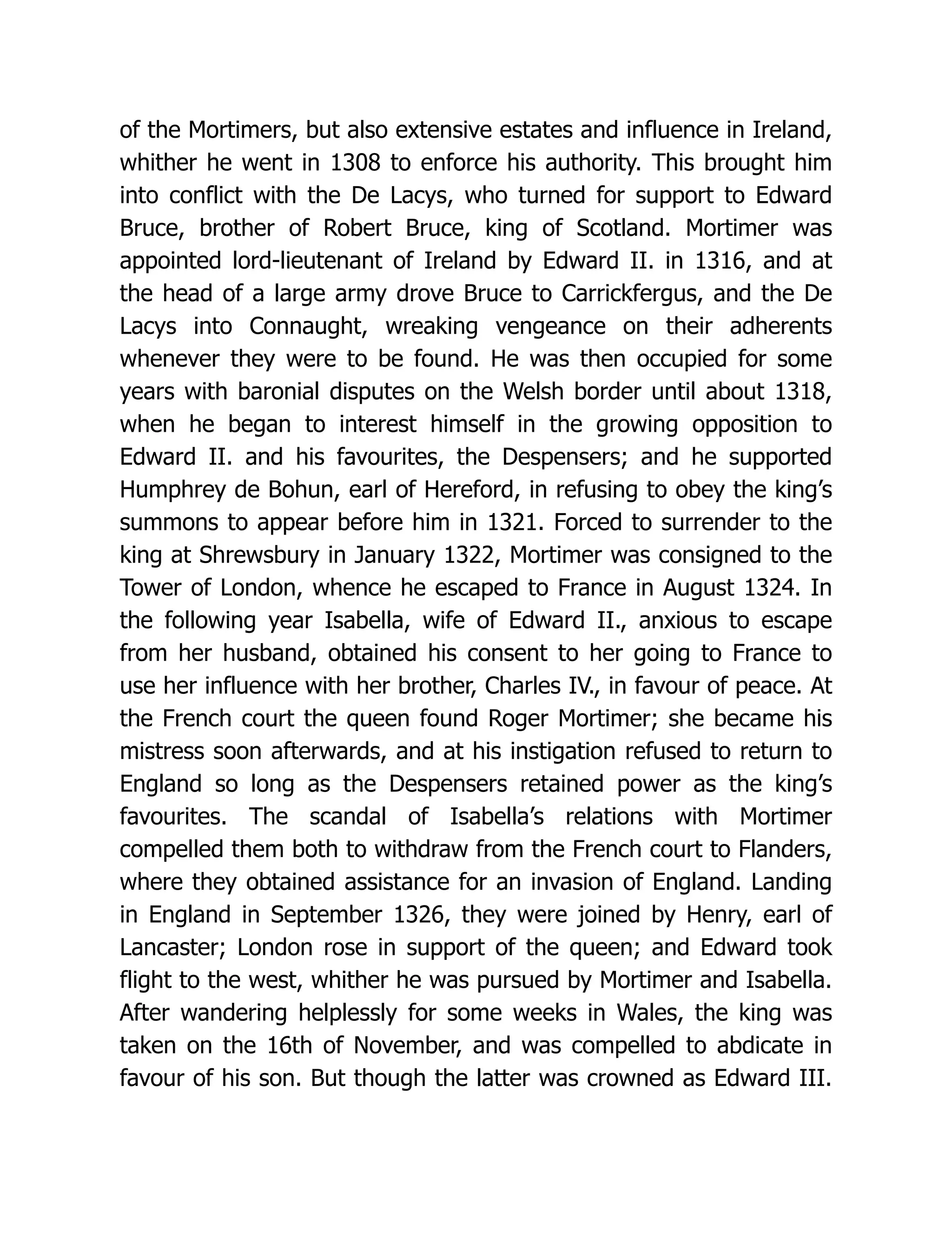 of the Mortimers, but also extensive estates and influence in Ireland, whither he went in 1308 to enforce his authority. This brought him into conflict with the De Lacys, who turned for support to Edward Bruce, brother of Robert Bruce, king of Scotland. Mortimer was appointed lord-lieutenant of Ireland by Edward II. in 1316, and at the head of a large army drove Bruce to Carrickfergus, and the De Lacys into Connaught, wreaking vengeance on their adherents whenever they were to be found. He was then occupied for some years with baronial disputes on the Welsh border until about 1318, when he began to interest himself in the growing opposition to Edward II. and his favourites, the Despensers; and he supported Humphrey de Bohun, earl of Hereford, in refusing to obey the king’s summons to appear before him in 1321. Forced to surrender to the king at Shrewsbury in January 1322, Mortimer was consigned to the Tower of London, whence he escaped to France in August 1324. In the following year Isabella, wife of Edward II., anxious to escape from her husband, obtained his consent to her going to France to use her influence with her brother, Charles IV., in favour of peace. At the French court the queen found Roger Mortimer; she became his mistress soon afterwards, and at his instigation refused to return to England so long as the Despensers retained power as the king’s favourites. The scandal of Isabella’s relations with Mortimer compelled them both to withdraw from the French court to Flanders, where they obtained assistance for an invasion of England. Landing in England in September 1326, they were joined by Henry, earl of Lancaster; London rose in support of the queen; and Edward took flight to the west, whither he was pursued by Mortimer and Isabella. After wandering helplessly for some weeks in Wales, the king was taken on the 16th of November, and was compelled to abdicate in favour of his son. But though the latter was crowned as Edward III. 
