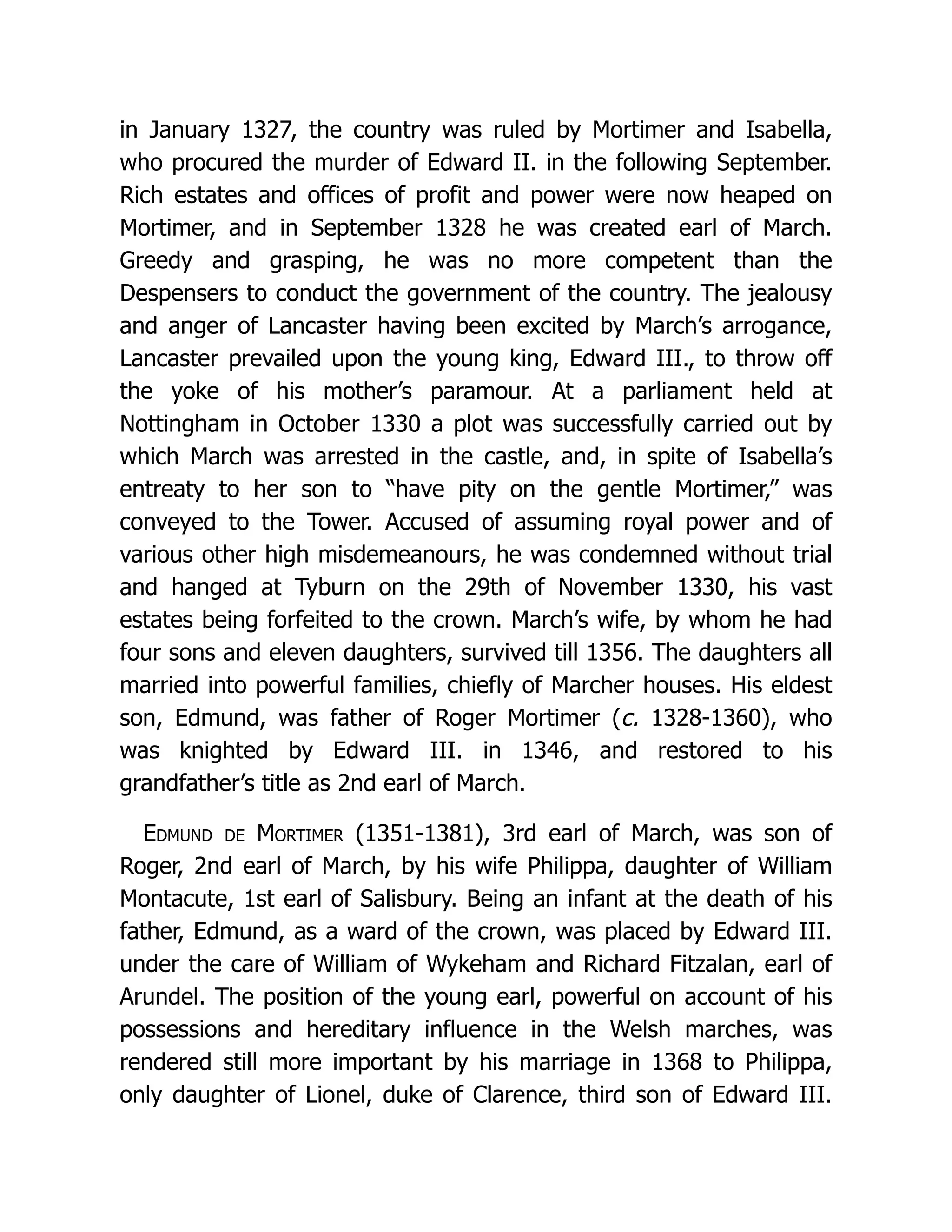 in January 1327, the country was ruled by Mortimer and Isabella, who procured the murder of Edward II. in the following September. Rich estates and offices of profit and power were now heaped on Mortimer, and in September 1328 he was created earl of March. Greedy and grasping, he was no more competent than the Despensers to conduct the government of the country. The jealousy and anger of Lancaster having been excited by March’s arrogance, Lancaster prevailed upon the young king, Edward III., to throw off the yoke of his mother’s paramour. At a parliament held at Nottingham in October 1330 a plot was successfully carried out by which March was arrested in the castle, and, in spite of Isabella’s entreaty to her son to “have pity on the gentle Mortimer,” was conveyed to the Tower. Accused of assuming royal power and of various other high misdemeanours, he was condemned without trial and hanged at Tyburn on the 29th of November 1330, his vast estates being forfeited to the crown. March’s wife, by whom he had four sons and eleven daughters, survived till 1356. The daughters all married into powerful families, chiefly of Marcher houses. His eldest son, Edmund, was father of Roger Mortimer (c. 1328-1360), who was knighted by Edward III. in 1346, and restored to his grandfather’s title as 2nd earl of March. Edmund de Mortimer (1351-1381), 3rd earl of March, was son of Roger, 2nd earl of March, by his wife Philippa, daughter of William Montacute, 1st earl of Salisbury. Being an infant at the death of his father, Edmund, as a ward of the crown, was placed by Edward III. under the care of William of Wykeham and Richard Fitzalan, earl of Arundel. The position of the young earl, powerful on account of his possessions and hereditary influence in the Welsh marches, was rendered still more important by his marriage in 1368 to Philippa, only daughter of Lionel, duke of Clarence, third son of Edward III. 