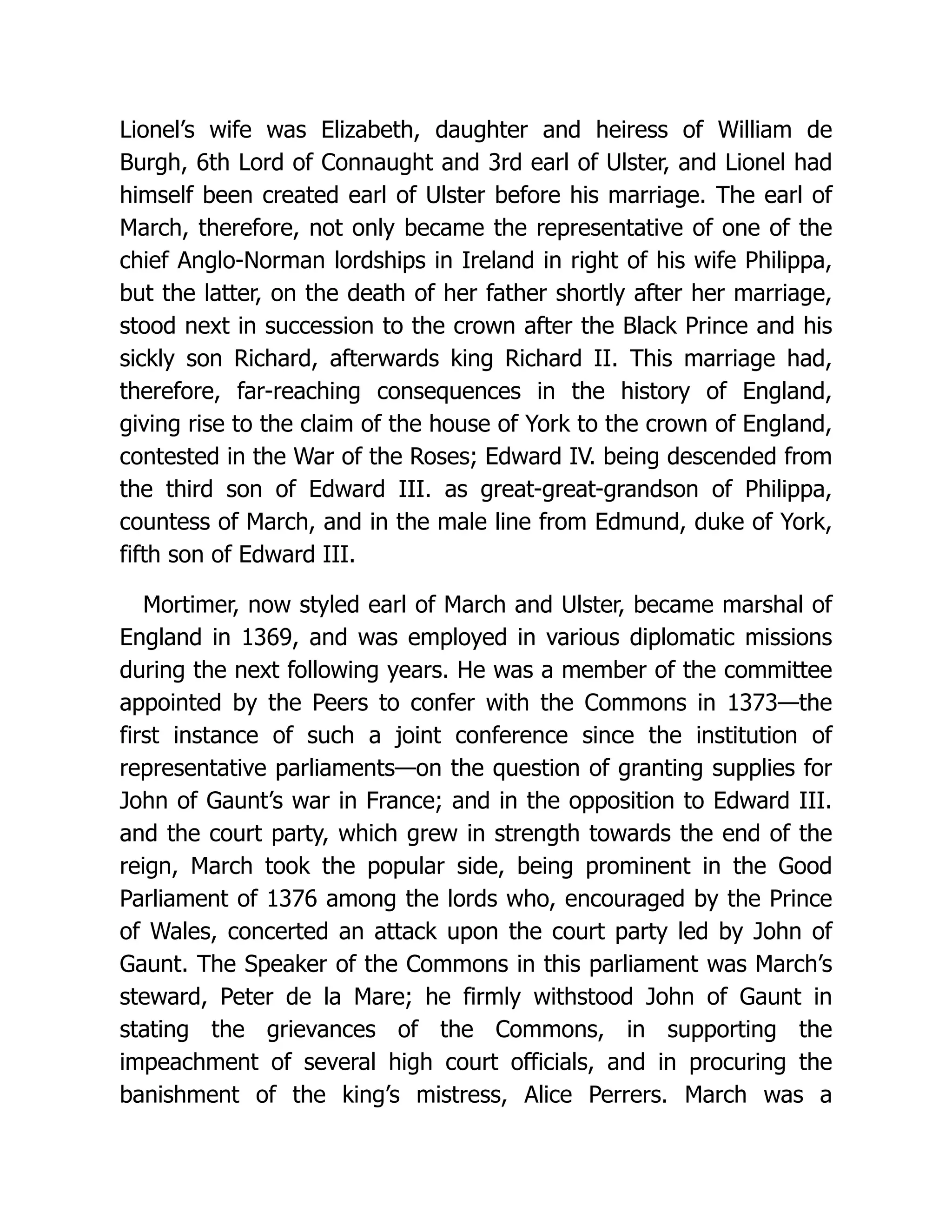 Lionel’s wife was Elizabeth, daughter and heiress of William de Burgh, 6th Lord of Connaught and 3rd earl of Ulster, and Lionel had himself been created earl of Ulster before his marriage. The earl of March, therefore, not only became the representative of one of the chief Anglo-Norman lordships in Ireland in right of his wife Philippa, but the latter, on the death of her father shortly after her marriage, stood next in succession to the crown after the Black Prince and his sickly son Richard, afterwards king Richard II. This marriage had, therefore, far-reaching consequences in the history of England, giving rise to the claim of the house of York to the crown of England, contested in the War of the Roses; Edward IV. being descended from the third son of Edward III. as great-great-grandson of Philippa, countess of March, and in the male line from Edmund, duke of York, fifth son of Edward III. Mortimer, now styled earl of March and Ulster, became marshal of England in 1369, and was employed in various diplomatic missions during the next following years. He was a member of the committee appointed by the Peers to confer with the Commons in 1373—the first instance of such a joint conference since the institution of representative parliaments—on the question of granting supplies for John of Gaunt’s war in France; and in the opposition to Edward III. and the court party, which grew in strength towards the end of the reign, March took the popular side, being prominent in the Good Parliament of 1376 among the lords who, encouraged by the Prince of Wales, concerted an attack upon the court party led by John of Gaunt. The Speaker of the Commons in this parliament was March’s steward, Peter de la Mare; he firmly withstood John of Gaunt in stating the grievances of the Commons, in supporting the impeachment of several high court officials, and in procuring the banishment of the king’s mistress, Alice Perrers. March was a 