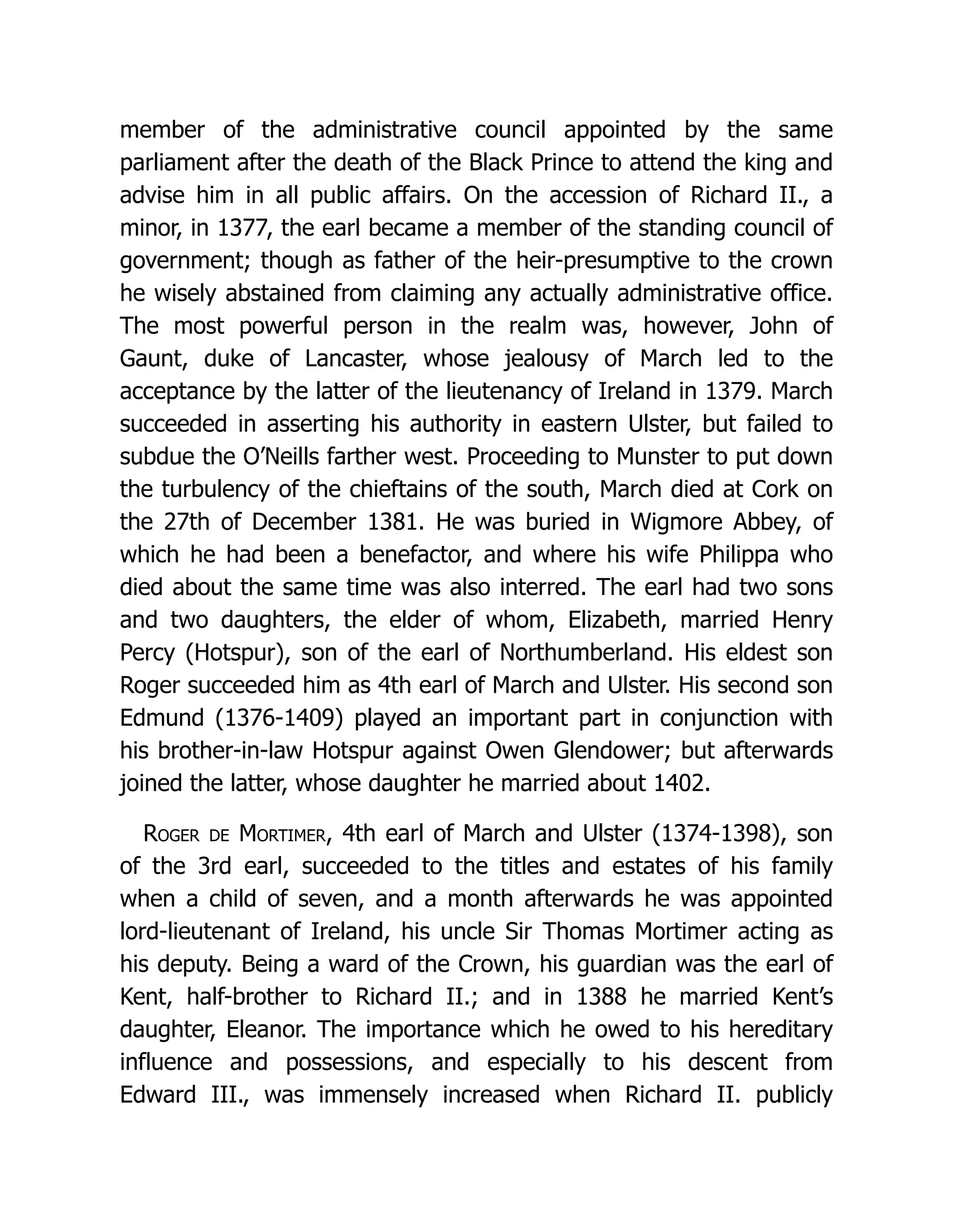 member of the administrative council appointed by the same parliament after the death of the Black Prince to attend the king and advise him in all public affairs. On the accession of Richard II., a minor, in 1377, the earl became a member of the standing council of government; though as father of the heir-presumptive to the crown he wisely abstained from claiming any actually administrative office. The most powerful person in the realm was, however, John of Gaunt, duke of Lancaster, whose jealousy of March led to the acceptance by the latter of the lieutenancy of Ireland in 1379. March succeeded in asserting his authority in eastern Ulster, but failed to subdue the O’Neills farther west. Proceeding to Munster to put down the turbulency of the chieftains of the south, March died at Cork on the 27th of December 1381. He was buried in Wigmore Abbey, of which he had been a benefactor, and where his wife Philippa who died about the same time was also interred. The earl had two sons and two daughters, the elder of whom, Elizabeth, married Henry Percy (Hotspur), son of the earl of Northumberland. His eldest son Roger succeeded him as 4th earl of March and Ulster. His second son Edmund (1376-1409) played an important part in conjunction with his brother-in-law Hotspur against Owen Glendower; but afterwards joined the latter, whose daughter he married about 1402. Roger de Mortimer, 4th earl of March and Ulster (1374-1398), son of the 3rd earl, succeeded to the titles and estates of his family when a child of seven, and a month afterwards he was appointed lord-lieutenant of Ireland, his uncle Sir Thomas Mortimer acting as his deputy. Being a ward of the Crown, his guardian was the earl of Kent, half-brother to Richard II.; and in 1388 he married Kent’s daughter, Eleanor. The importance which he owed to his hereditary influence and possessions, and especially to his descent from Edward III., was immensely increased when Richard II. publicly 