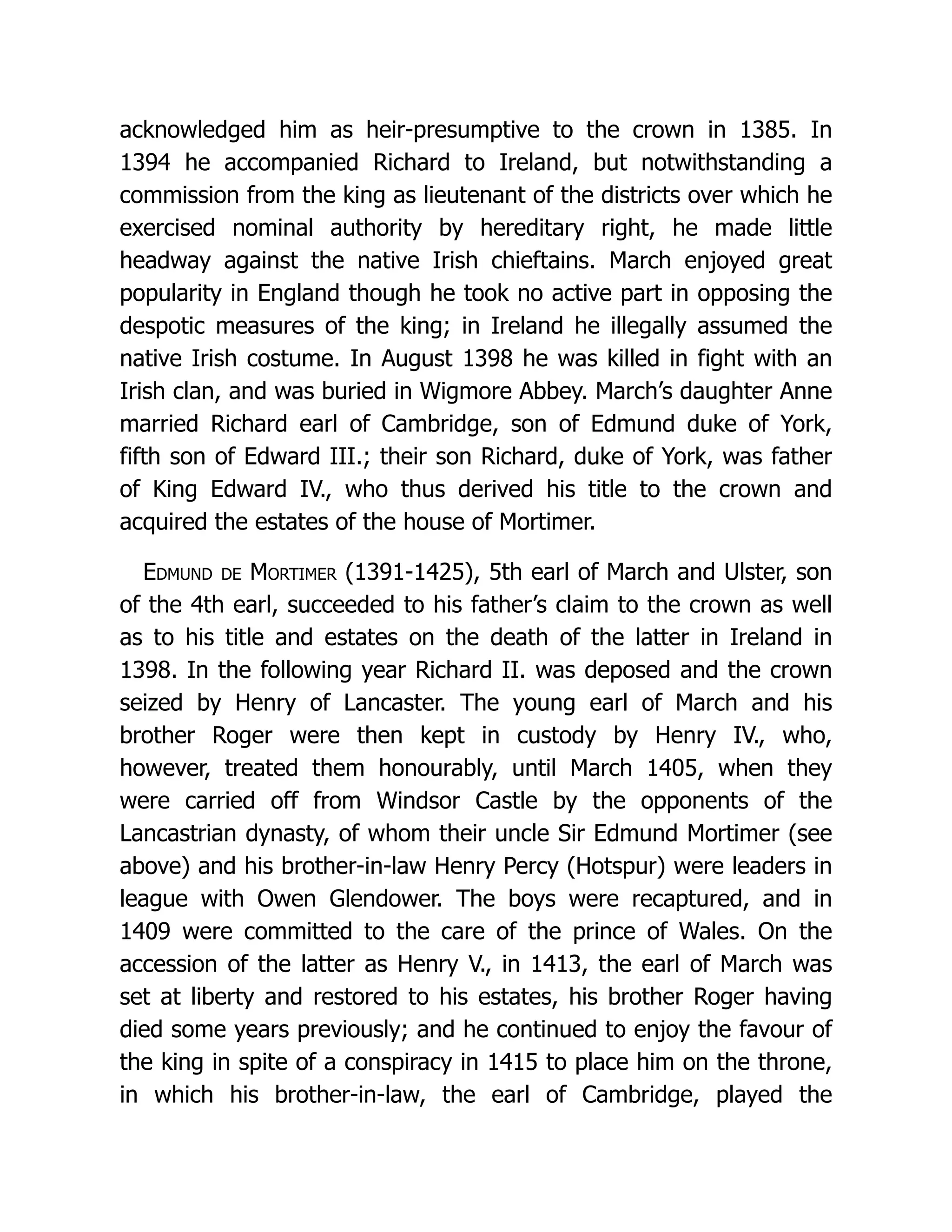 acknowledged him as heir-presumptive to the crown in 1385. In 1394 he accompanied Richard to Ireland, but notwithstanding a commission from the king as lieutenant of the districts over which he exercised nominal authority by hereditary right, he made little headway against the native Irish chieftains. March enjoyed great popularity in England though he took no active part in opposing the despotic measures of the king; in Ireland he illegally assumed the native Irish costume. In August 1398 he was killed in fight with an Irish clan, and was buried in Wigmore Abbey. March’s daughter Anne married Richard earl of Cambridge, son of Edmund duke of York, fifth son of Edward III.; their son Richard, duke of York, was father of King Edward IV., who thus derived his title to the crown and acquired the estates of the house of Mortimer. Edmund de Mortimer (1391-1425), 5th earl of March and Ulster, son of the 4th earl, succeeded to his father’s claim to the crown as well as to his title and estates on the death of the latter in Ireland in 1398. In the following year Richard II. was deposed and the crown seized by Henry of Lancaster. The young earl of March and his brother Roger were then kept in custody by Henry IV., who, however, treated them honourably, until March 1405, when they were carried off from Windsor Castle by the opponents of the Lancastrian dynasty, of whom their uncle Sir Edmund Mortimer (see above) and his brother-in-law Henry Percy (Hotspur) were leaders in league with Owen Glendower. The boys were recaptured, and in 1409 were committed to the care of the prince of Wales. On the accession of the latter as Henry V., in 1413, the earl of March was set at liberty and restored to his estates, his brother Roger having died some years previously; and he continued to enjoy the favour of the king in spite of a conspiracy in 1415 to place him on the throne, in which his brother-in-law, the earl of Cambridge, played the 