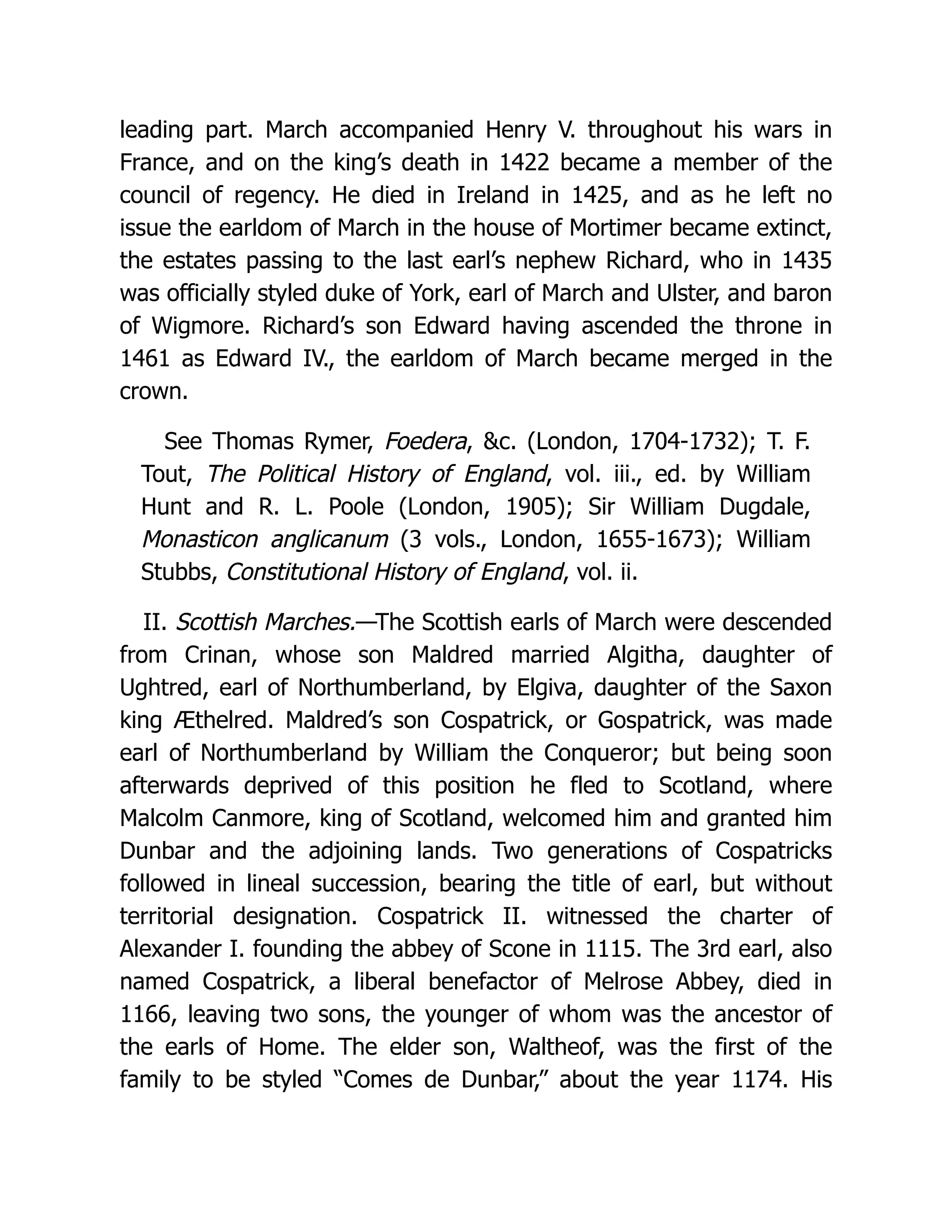 leading part. March accompanied Henry V. throughout his wars in France, and on the king’s death in 1422 became a member of the council of regency. He died in Ireland in 1425, and as he left no issue the earldom of March in the house of Mortimer became extinct, the estates passing to the last earl’s nephew Richard, who in 1435 was officially styled duke of York, earl of March and Ulster, and baron of Wigmore. Richard’s son Edward having ascended the throne in 1461 as Edward IV., the earldom of March became merged in the crown. See Thomas Rymer, Foedera, &c. (London, 1704-1732); T. F. Tout, The Political History of England, vol. iii., ed. by William Hunt and R. L. Poole (London, 1905); Sir William Dugdale, Monasticon anglicanum (3 vols., London, 1655-1673); William Stubbs, Constitutional History of England, vol. ii. II. Scottish Marches.—The Scottish earls of March were descended from Crinan, whose son Maldred married Algitha, daughter of Ughtred, earl of Northumberland, by Elgiva, daughter of the Saxon king Æthelred. Maldred’s son Cospatrick, or Gospatrick, was made earl of Northumberland by William the Conqueror; but being soon afterwards deprived of this position he fled to Scotland, where Malcolm Canmore, king of Scotland, welcomed him and granted him Dunbar and the adjoining lands. Two generations of Cospatricks followed in lineal succession, bearing the title of earl, but without territorial designation. Cospatrick II. witnessed the charter of Alexander I. founding the abbey of Scone in 1115. The 3rd earl, also named Cospatrick, a liberal benefactor of Melrose Abbey, died in 1166, leaving two sons, the younger of whom was the ancestor of the earls of Home. The elder son, Waltheof, was the first of the family to be styled “Comes de Dunbar,” about the year 1174. His 