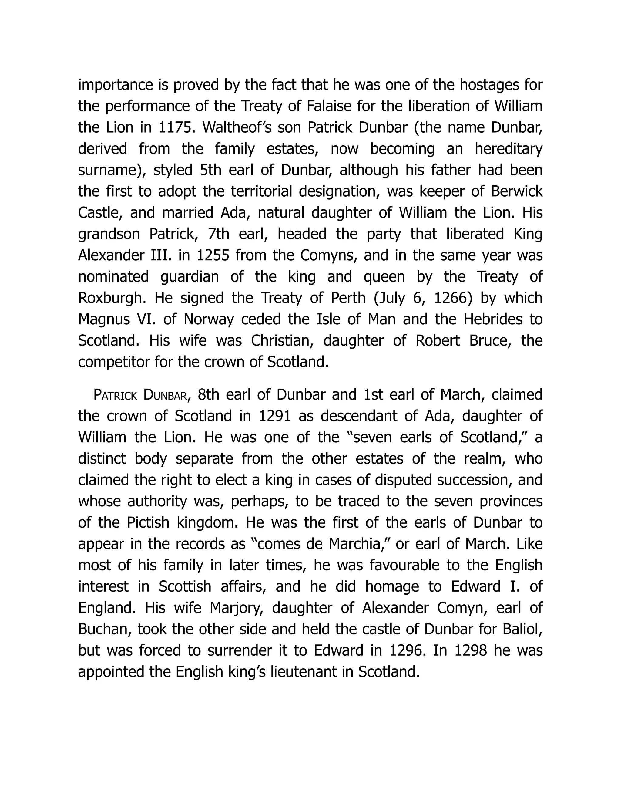 importance is proved by the fact that he was one of the hostages for the performance of the Treaty of Falaise for the liberation of William the Lion in 1175. Waltheof’s son Patrick Dunbar (the name Dunbar, derived from the family estates, now becoming an hereditary surname), styled 5th earl of Dunbar, although his father had been the first to adopt the territorial designation, was keeper of Berwick Castle, and married Ada, natural daughter of William the Lion. His grandson Patrick, 7th earl, headed the party that liberated King Alexander III. in 1255 from the Comyns, and in the same year was nominated guardian of the king and queen by the Treaty of Roxburgh. He signed the Treaty of Perth (July 6, 1266) by which Magnus VI. of Norway ceded the Isle of Man and the Hebrides to Scotland. His wife was Christian, daughter of Robert Bruce, the competitor for the crown of Scotland. Patrick Dunbar, 8th earl of Dunbar and 1st earl of March, claimed the crown of Scotland in 1291 as descendant of Ada, daughter of William the Lion. He was one of the “seven earls of Scotland,” a distinct body separate from the other estates of the realm, who claimed the right to elect a king in cases of disputed succession, and whose authority was, perhaps, to be traced to the seven provinces of the Pictish kingdom. He was the first of the earls of Dunbar to appear in the records as “comes de Marchia,” or earl of March. Like most of his family in later times, he was favourable to the English interest in Scottish affairs, and he did homage to Edward I. of England. His wife Marjory, daughter of Alexander Comyn, earl of Buchan, took the other side and held the castle of Dunbar for Baliol, but was forced to surrender it to Edward in 1296. In 1298 he was appointed the English king’s lieutenant in Scotland. 