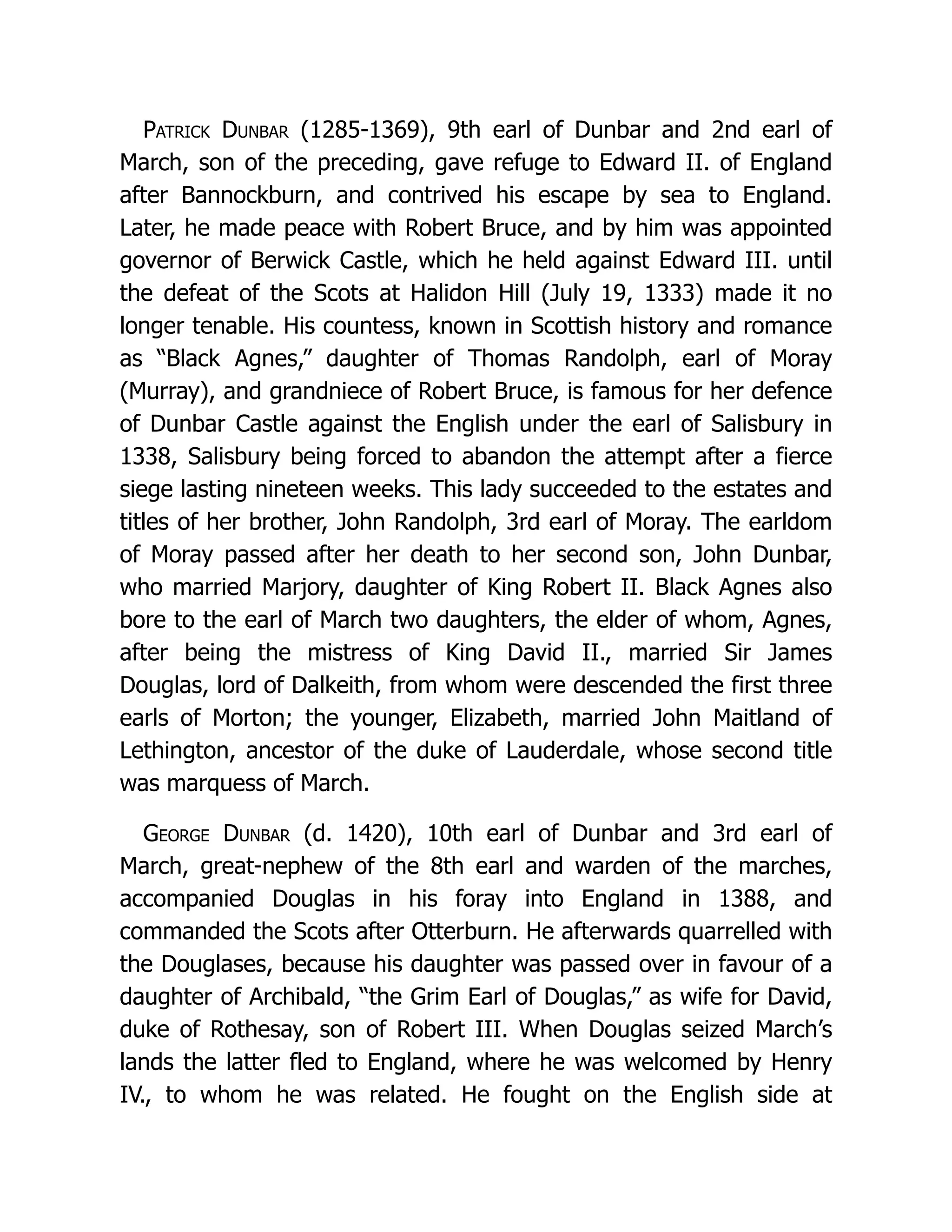 Patrick Dunbar (1285-1369), 9th earl of Dunbar and 2nd earl of March, son of the preceding, gave refuge to Edward II. of England after Bannockburn, and contrived his escape by sea to England. Later, he made peace with Robert Bruce, and by him was appointed governor of Berwick Castle, which he held against Edward III. until the defeat of the Scots at Halidon Hill (July 19, 1333) made it no longer tenable. His countess, known in Scottish history and romance as “Black Agnes,” daughter of Thomas Randolph, earl of Moray (Murray), and grandniece of Robert Bruce, is famous for her defence of Dunbar Castle against the English under the earl of Salisbury in 1338, Salisbury being forced to abandon the attempt after a fierce siege lasting nineteen weeks. This lady succeeded to the estates and titles of her brother, John Randolph, 3rd earl of Moray. The earldom of Moray passed after her death to her second son, John Dunbar, who married Marjory, daughter of King Robert II. Black Agnes also bore to the earl of March two daughters, the elder of whom, Agnes, after being the mistress of King David II., married Sir James Douglas, lord of Dalkeith, from whom were descended the first three earls of Morton; the younger, Elizabeth, married John Maitland of Lethington, ancestor of the duke of Lauderdale, whose second title was marquess of March. George Dunbar (d. 1420), 10th earl of Dunbar and 3rd earl of March, great-nephew of the 8th earl and warden of the marches, accompanied Douglas in his foray into England in 1388, and commanded the Scots after Otterburn. He afterwards quarrelled with the Douglases, because his daughter was passed over in favour of a daughter of Archibald, “the Grim Earl of Douglas,” as wife for David, duke of Rothesay, son of Robert III. When Douglas seized March’s lands the latter fled to England, where he was welcomed by Henry IV., to whom he was related. He fought on the English side at 