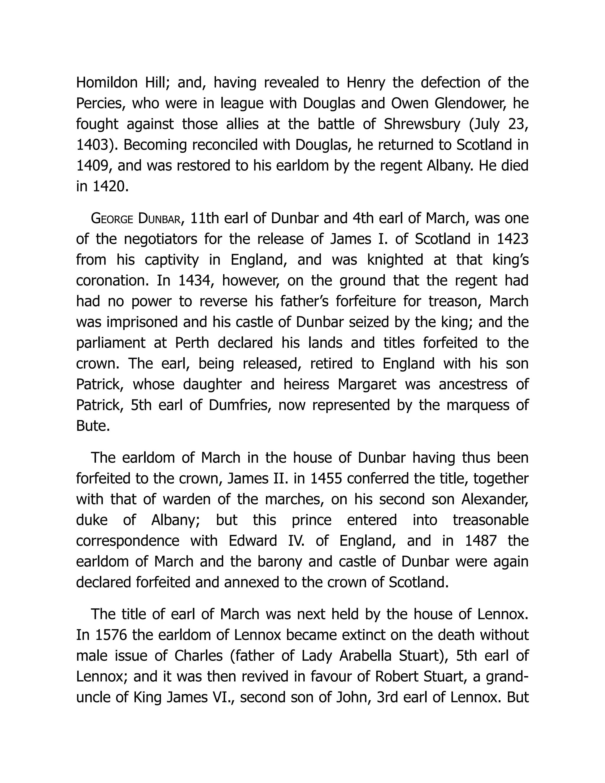 Homildon Hill; and, having revealed to Henry the defection of the Percies, who were in league with Douglas and Owen Glendower, he fought against those allies at the battle of Shrewsbury (July 23, 1403). Becoming reconciled with Douglas, he returned to Scotland in 1409, and was restored to his earldom by the regent Albany. He died in 1420. George Dunbar, 11th earl of Dunbar and 4th earl of March, was one of the negotiators for the release of James I. of Scotland in 1423 from his captivity in England, and was knighted at that king’s coronation. In 1434, however, on the ground that the regent had had no power to reverse his father’s forfeiture for treason, March was imprisoned and his castle of Dunbar seized by the king; and the parliament at Perth declared his lands and titles forfeited to the crown. The earl, being released, retired to England with his son Patrick, whose daughter and heiress Margaret was ancestress of Patrick, 5th earl of Dumfries, now represented by the marquess of Bute. The earldom of March in the house of Dunbar having thus been forfeited to the crown, James II. in 1455 conferred the title, together with that of warden of the marches, on his second son Alexander, duke of Albany; but this prince entered into treasonable correspondence with Edward IV. of England, and in 1487 the earldom of March and the barony and castle of Dunbar were again declared forfeited and annexed to the crown of Scotland. The title of earl of March was next held by the house of Lennox. In 1576 the earldom of Lennox became extinct on the death without male issue of Charles (father of Lady Arabella Stuart), 5th earl of Lennox; and it was then revived in favour of Robert Stuart, a grand- uncle of King James VI., second son of John, 3rd earl of Lennox. But 