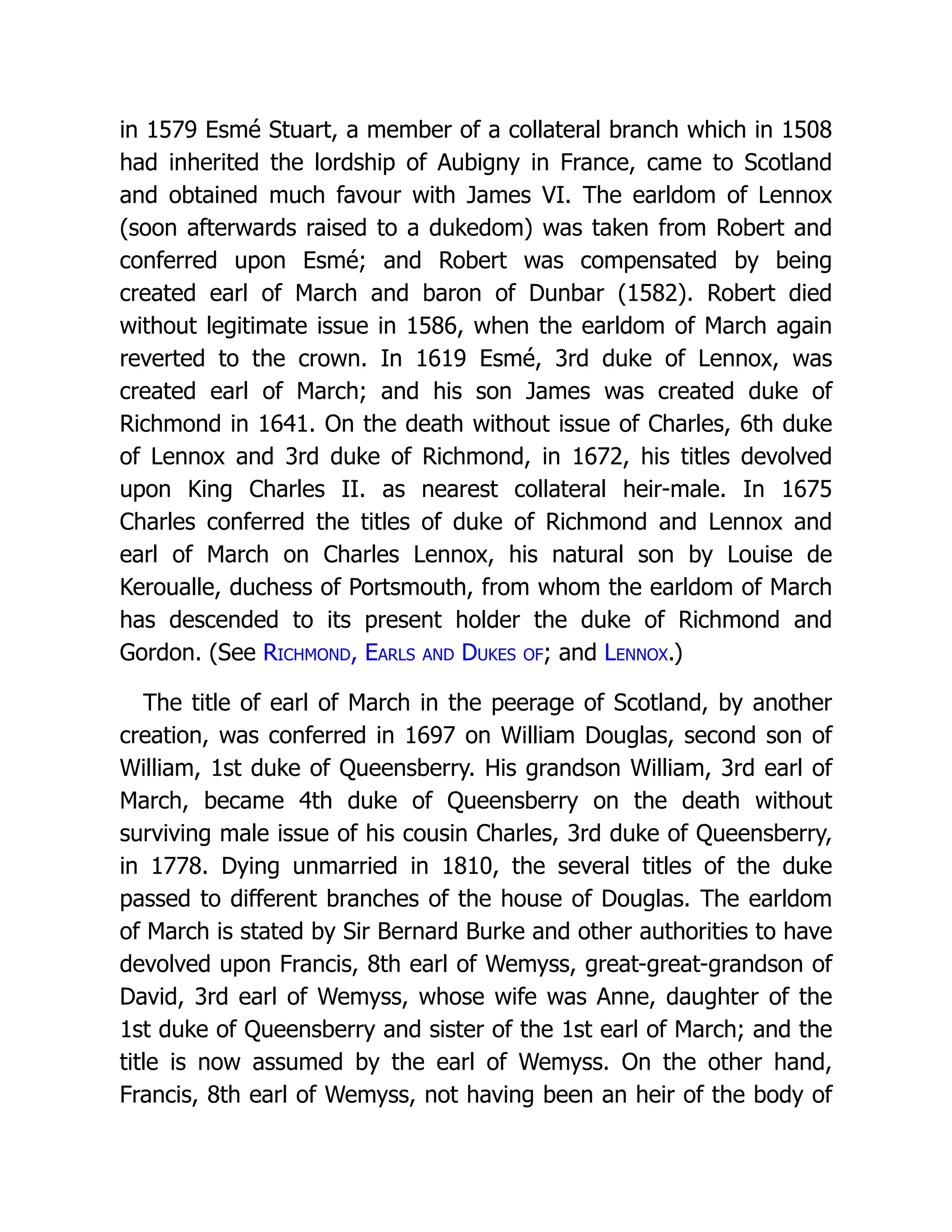in 1579 Esmé Stuart, a member of a collateral branch which in 1508 had inherited the lordship of Aubigny in France, came to Scotland and obtained much favour with James VI. The earldom of Lennox (soon afterwards raised to a dukedom) was taken from Robert and conferred upon Esmé; and Robert was compensated by being created earl of March and baron of Dunbar (1582). Robert died without legitimate issue in 1586, when the earldom of March again reverted to the crown. In 1619 Esmé, 3rd duke of Lennox, was created earl of March; and his son James was created duke of Richmond in 1641. On the death without issue of Charles, 6th duke of Lennox and 3rd duke of Richmond, in 1672, his titles devolved upon King Charles II. as nearest collateral heir-male. In 1675 Charles conferred the titles of duke of Richmond and Lennox and earl of March on Charles Lennox, his natural son by Louise de Keroualle, duchess of Portsmouth, from whom the earldom of March has descended to its present holder the duke of Richmond and Gordon. (See Richmond, Earls and Dukes of; and Lennox.) The title of earl of March in the peerage of Scotland, by another creation, was conferred in 1697 on William Douglas, second son of William, 1st duke of Queensberry. His grandson William, 3rd earl of March, became 4th duke of Queensberry on the death without surviving male issue of his cousin Charles, 3rd duke of Queensberry, in 1778. Dying unmarried in 1810, the several titles of the duke passed to different branches of the house of Douglas. The earldom of March is stated by Sir Bernard Burke and other authorities to have devolved upon Francis, 8th earl of Wemyss, great-great-grandson of David, 3rd earl of Wemyss, whose wife was Anne, daughter of the 1st duke of Queensberry and sister of the 1st earl of March; and the title is now assumed by the earl of Wemyss. On the other hand, Francis, 8th earl of Wemyss, not having been an heir of the body of 