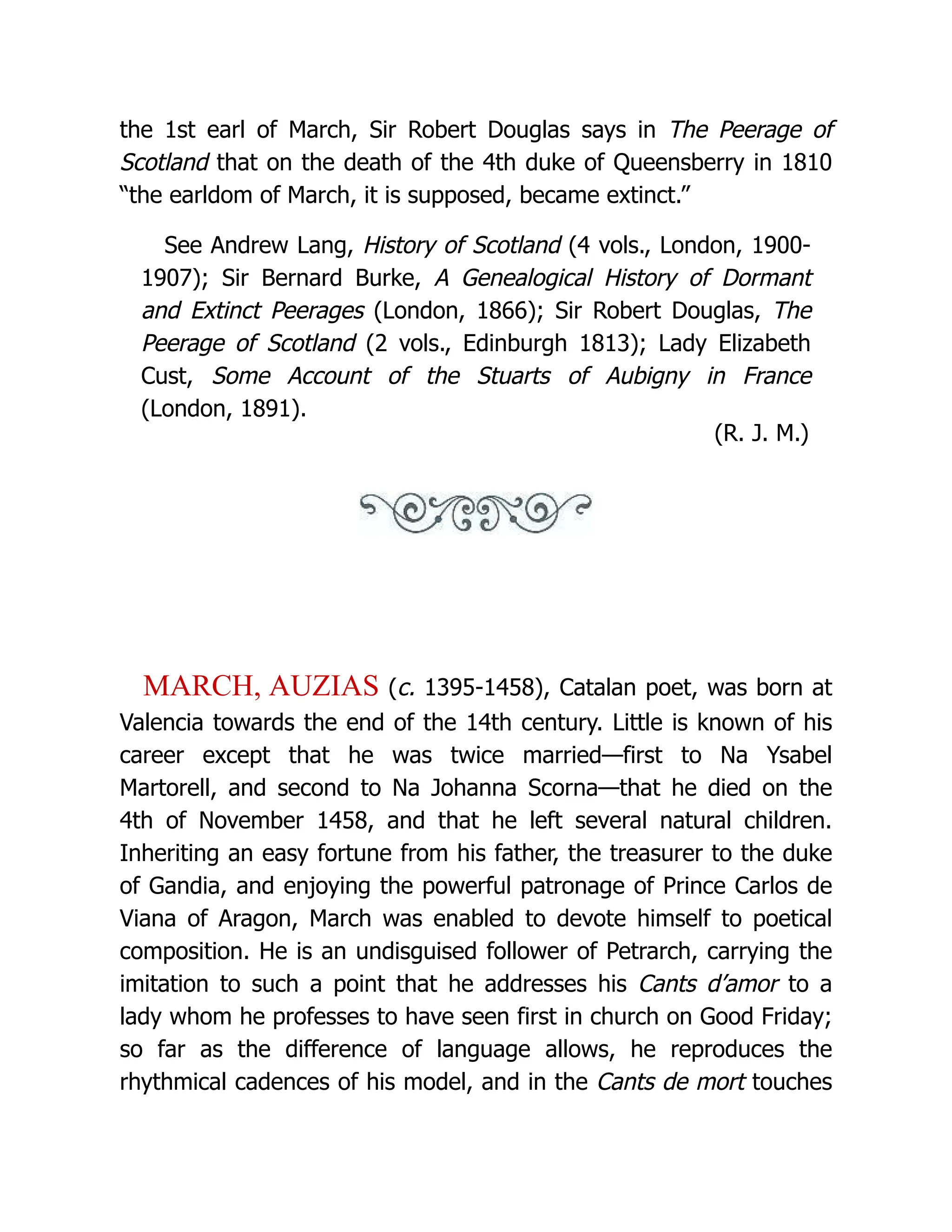 the 1st earl of March, Sir Robert Douglas says in The Peerage of Scotland that on the death of the 4th duke of Queensberry in 1810 “the earldom of March, it is supposed, became extinct.” See Andrew Lang, History of Scotland (4 vols., London, 1900- 1907); Sir Bernard Burke, A Genealogical History of Dormant and Extinct Peerages (London, 1866); Sir Robert Douglas, The Peerage of Scotland (2 vols., Edinburgh 1813); Lady Elizabeth Cust, Some Account of the Stuarts of Aubigny in France (London, 1891). (R. J. M.) MARCH, AUZIAS (c. 1395-1458), Catalan poet, was born at Valencia towards the end of the 14th century. Little is known of his career except that he was twice married—first to Na Ysabel Martorell, and second to Na Johanna Scorna—that he died on the 4th of November 1458, and that he left several natural children. Inheriting an easy fortune from his father, the treasurer to the duke of Gandia, and enjoying the powerful patronage of Prince Carlos de Viana of Aragon, March was enabled to devote himself to poetical composition. He is an undisguised follower of Petrarch, carrying the imitation to such a point that he addresses his Cants d’amor to a lady whom he professes to have seen first in church on Good Friday; so far as the difference of language allows, he reproduces the rhythmical cadences of his model, and in the Cants de mort touches 