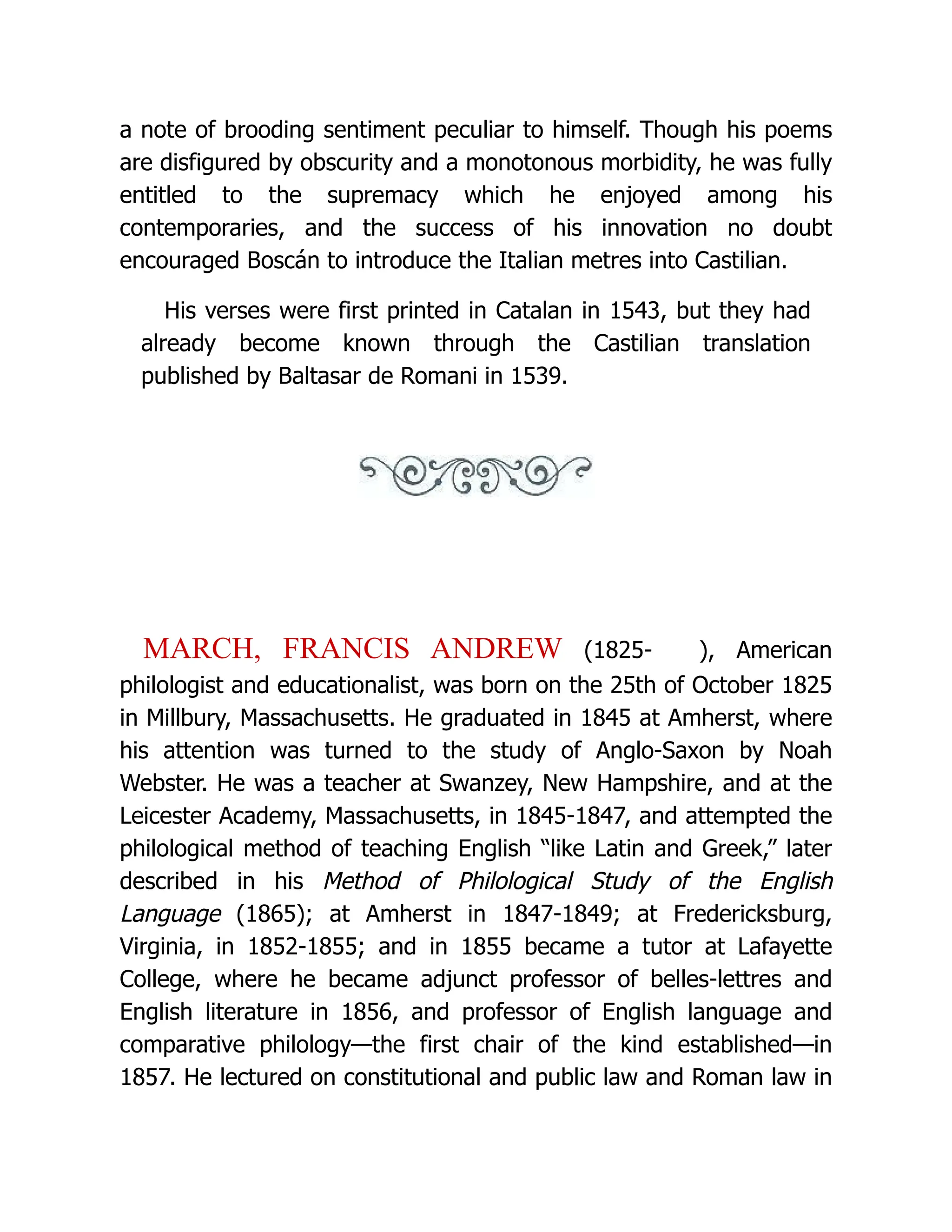 a note of brooding sentiment peculiar to himself. Though his poems are disfigured by obscurity and a monotonous morbidity, he was fully entitled to the supremacy which he enjoyed among his contemporaries, and the success of his innovation no doubt encouraged Boscán to introduce the Italian metres into Castilian. His verses were first printed in Catalan in 1543, but they had already become known through the Castilian translation published by Baltasar de Romani in 1539. MARCH, FRANCIS ANDREW (1825- ), American philologist and educationalist, was born on the 25th of October 1825 in Millbury, Massachusetts. He graduated in 1845 at Amherst, where his attention was turned to the study of Anglo-Saxon by Noah Webster. He was a teacher at Swanzey, New Hampshire, and at the Leicester Academy, Massachusetts, in 1845-1847, and attempted the philological method of teaching English “like Latin and Greek,” later described in his Method of Philological Study of the English Language (1865); at Amherst in 1847-1849; at Fredericksburg, Virginia, in 1852-1855; and in 1855 became a tutor at Lafayette College, where he became adjunct professor of belles-lettres and English literature in 1856, and professor of English language and comparative philology—the first chair of the kind established—in 1857. He lectured on constitutional and public law and Roman law in 