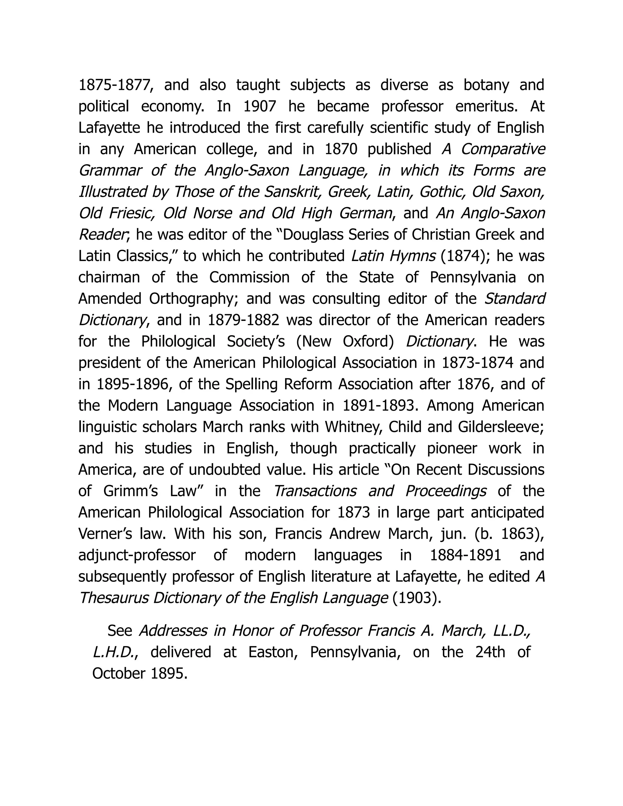 1875-1877, and also taught subjects as diverse as botany and political economy. In 1907 he became professor emeritus. At Lafayette he introduced the first carefully scientific study of English in any American college, and in 1870 published A Comparative Grammar of the Anglo-Saxon Language, in which its Forms are Illustrated by Those of the Sanskrit, Greek, Latin, Gothic, Old Saxon, Old Friesic, Old Norse and Old High German, and An Anglo-Saxon Reader; he was editor of the “Douglass Series of Christian Greek and Latin Classics,” to which he contributed Latin Hymns (1874); he was chairman of the Commission of the State of Pennsylvania on Amended Orthography; and was consulting editor of the Standard Dictionary, and in 1879-1882 was director of the American readers for the Philological Society’s (New Oxford) Dictionary. He was president of the American Philological Association in 1873-1874 and in 1895-1896, of the Spelling Reform Association after 1876, and of the Modern Language Association in 1891-1893. Among American linguistic scholars March ranks with Whitney, Child and Gildersleeve; and his studies in English, though practically pioneer work in America, are of undoubted value. His article “On Recent Discussions of Grimm’s Law” in the Transactions and Proceedings of the American Philological Association for 1873 in large part anticipated Verner’s law. With his son, Francis Andrew March, jun. (b. 1863), adjunct-professor of modern languages in 1884-1891 and subsequently professor of English literature at Lafayette, he edited A Thesaurus Dictionary of the English Language (1903). See Addresses in Honor of Professor Francis A. March, LL.D., L.H.D., delivered at Easton, Pennsylvania, on the 24th of October 1895. 