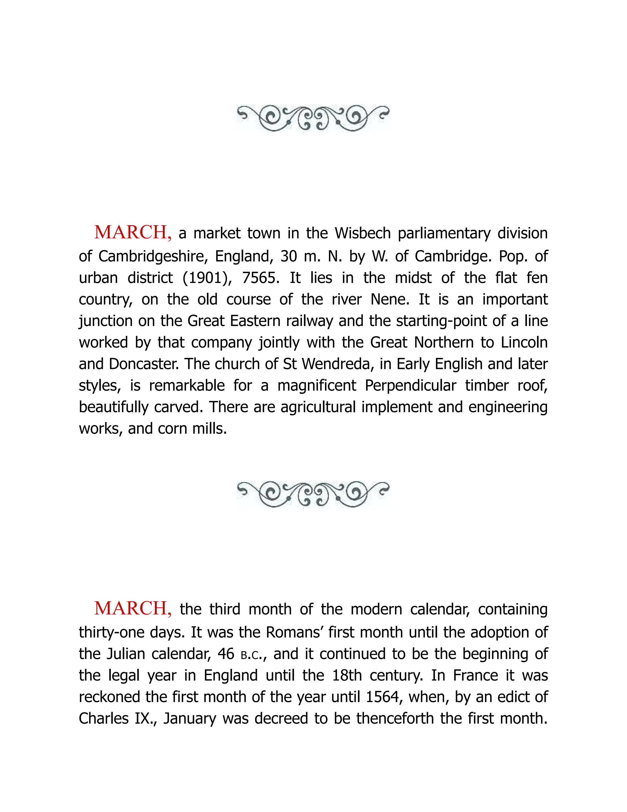 MARCH, a market town in the Wisbech parliamentary division of Cambridgeshire, England, 30 m. N. by W. of Cambridge. Pop. of urban district (1901), 7565. It lies in the midst of the flat fen country, on the old course of the river Nene. It is an important junction on the Great Eastern railway and the starting-point of a line worked by that company jointly with the Great Northern to Lincoln and Doncaster. The church of St Wendreda, in Early English and later styles, is remarkable for a magnificent Perpendicular timber roof, beautifully carved. There are agricultural implement and engineering works, and corn mills. MARCH, the third month of the modern calendar, containing thirty-one days. It was the Romans’ first month until the adoption of the Julian calendar, 46 b.c., and it continued to be the beginning of the legal year in England until the 18th century. In France it was reckoned the first month of the year until 1564, when, by an edict of Charles IX., January was decreed to be thenceforth the first month. 