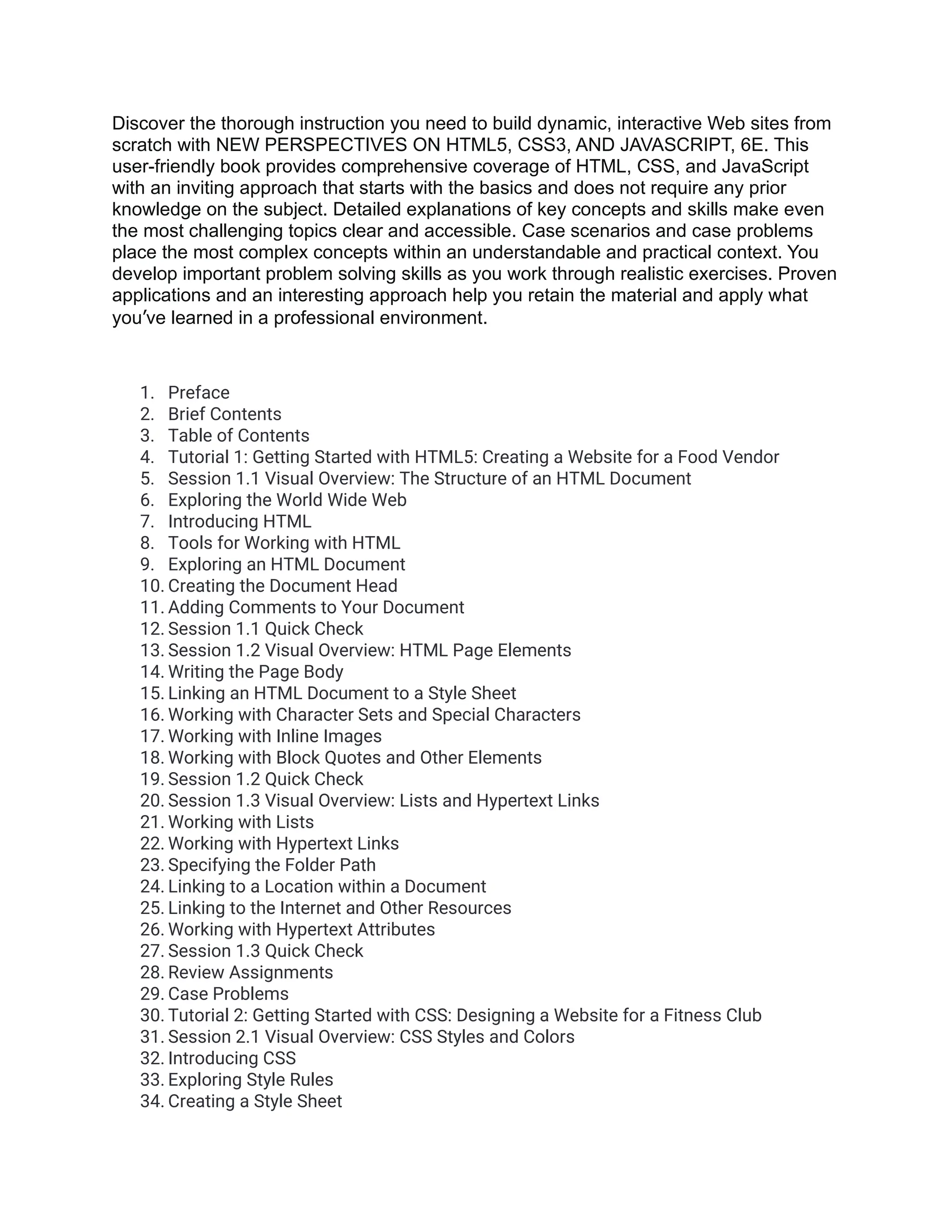 Discover the thorough instruction you need to build dynamic, interactive Web sites from scratch with NEW PERSPECTIVES ON HTML5, CSS3, AND JAVASCRIPT, 6E. This user-friendly book provides comprehensive coverage of HTML, CSS, and JavaScript with an inviting approach that starts with the basics and does not require any prior knowledge on the subject. Detailed explanations of key concepts and skills make even the most challenging topics clear and accessible. Case scenarios and case problems place the most complex concepts within an understandable and practical context. You develop important problem solving skills as you work through realistic exercises. Proven applications and an interesting approach help you retain the material and apply what you’ve learned in a professional environment. 1. Preface 2. Brief Contents 3. Table of Contents 4. Tutorial 1: Getting Started with HTML5: Creating a Website for a Food Vendor 5. Session 1.1 Visual Overview: The Structure of an HTML Document 6. Exploring the World Wide Web 7. Introducing HTML 8. Tools for Working with HTML 9. Exploring an HTML Document 10. Creating the Document Head 11. Adding Comments to Your Document 12. Session 1.1 Quick Check 13. Session 1.2 Visual Overview: HTML Page Elements 14. Writing the Page Body 15. Linking an HTML Document to a Style Sheet 16. Working with Character Sets and Special Characters 17. Working with Inline Images 18. Working with Block Quotes and Other Elements 19. Session 1.2 Quick Check 20. Session 1.3 Visual Overview: Lists and Hypertext Links 21. Working with Lists 22. Working with Hypertext Links 23. Specifying the Folder Path 24. Linking to a Location within a Document 25. Linking to the Internet and Other Resources 26. Working with Hypertext Attributes 27. Session 1.3 Quick Check 28. Review Assignments 29. Case Problems 30. Tutorial 2: Getting Started with CSS: Designing a Website for a Fitness Club 31. Session 2.1 Visual Overview: CSS Styles and Colors 32. Introducing CSS 33. Exploring Style Rules 34. Creating a Style Sheet 