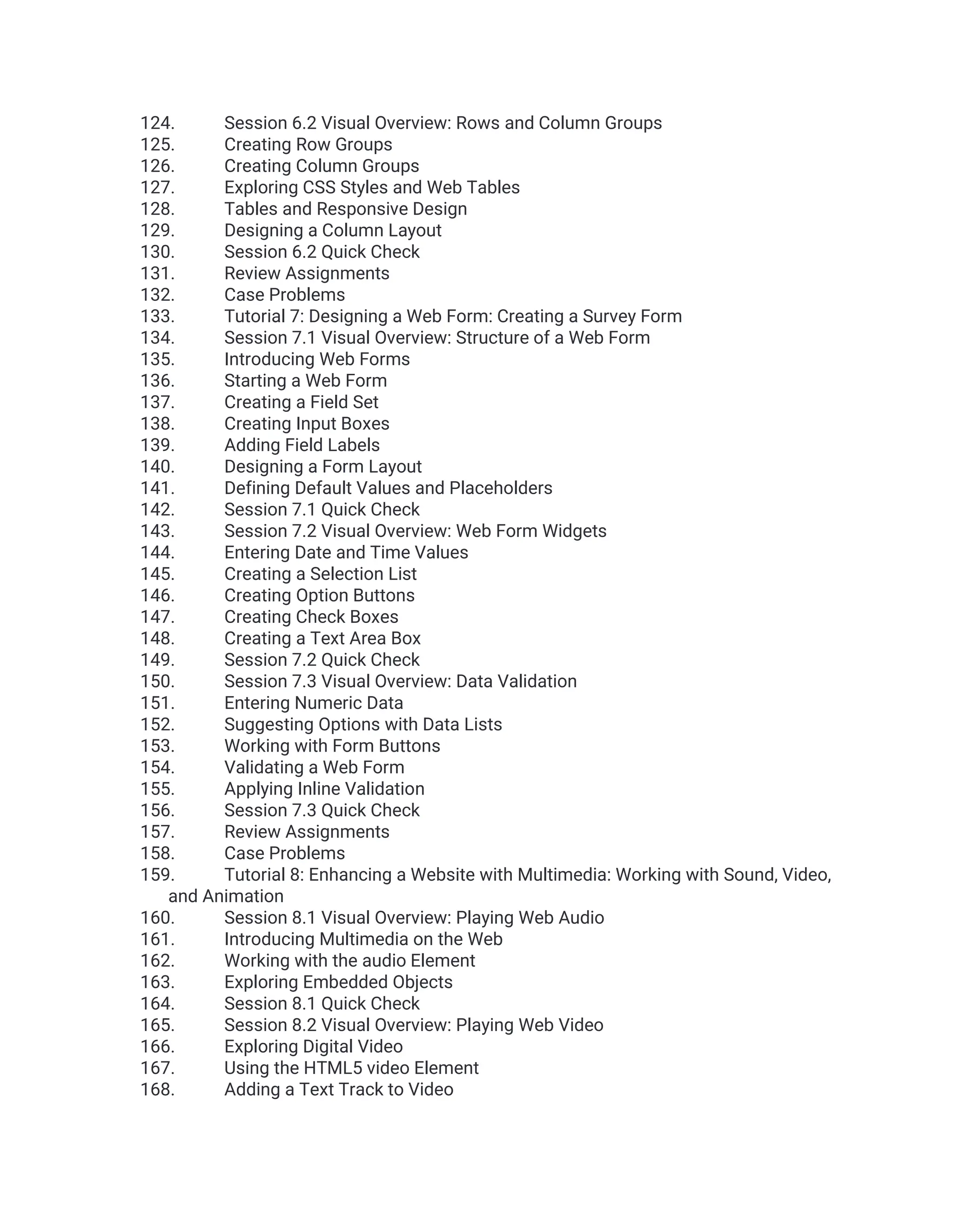 124. Session 6.2 Visual Overview: Rows and Column Groups 125. Creating Row Groups 126. Creating Column Groups 127. Exploring CSS Styles and Web Tables 128. Tables and Responsive Design 129. Designing a Column Layout 130. Session 6.2 Quick Check 131. Review Assignments 132. Case Problems 133. Tutorial 7: Designing a Web Form: Creating a Survey Form 134. Session 7.1 Visual Overview: Structure of a Web Form 135. Introducing Web Forms 136. Starting a Web Form 137. Creating a Field Set 138. Creating Input Boxes 139. Adding Field Labels 140. Designing a Form Layout 141. Defining Default Values and Placeholders 142. Session 7.1 Quick Check 143. Session 7.2 Visual Overview: Web Form Widgets 144. Entering Date and Time Values 145. Creating a Selection List 146. Creating Option Buttons 147. Creating Check Boxes 148. Creating a Text Area Box 149. Session 7.2 Quick Check 150. Session 7.3 Visual Overview: Data Validation 151. Entering Numeric Data 152. Suggesting Options with Data Lists 153. Working with Form Buttons 154. Validating a Web Form 155. Applying Inline Validation 156. Session 7.3 Quick Check 157. Review Assignments 158. Case Problems 159. Tutorial 8: Enhancing a Website with Multimedia: Working with Sound, Video, and Animation 160. Session 8.1 Visual Overview: Playing Web Audio 161. Introducing Multimedia on the Web 162. Working with the audio Element 163. Exploring Embedded Objects 164. Session 8.1 Quick Check 165. Session 8.2 Visual Overview: Playing Web Video 166. Exploring Digital Video 167. Using the HTML5 video Element 168. Adding a Text Track to Video 
