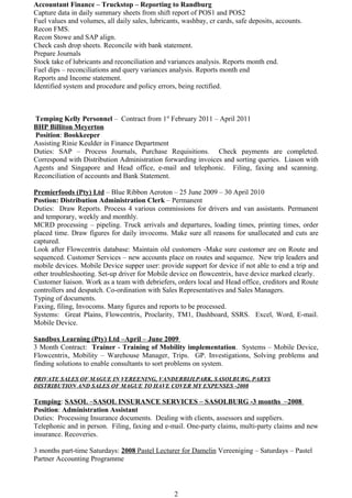 Accountant Finance – Truckstop – Reporting to Randburg
Capture data in daily summary sheets from shift report of POS1 and POS2
Fuel values and volumes, all daily sales, lubricants, washbay, cr cards, safe deposits, accounts.
Recon FMS.
Recon Stowe and SAP align.
Check cash drop sheets. Reconcile with bank statement.
Prepare Journals
Stock take of lubricants and reconciliation and variances analysis. Reports month end.
Fuel dips – reconciliations and query variances analysis. Reports month end
Reports and Income statement.
Identified system and procedure and policy errors, being rectified.
Temping Kelly Personnel – Contract from 1st
February 2011 – April 2011
BHP Billiton Meyerton
Position: Bookkeeper
Assisting Rinie Keulder in Finance Department
Duties: SAP – Process Journals, Purchase Requisitions. Check payments are completed.
Correspond with Distribution Administration forwarding invoices and sorting queries. Liason with
Agents and Singapore and Head office, e-mail and telephonic. Filing, faxing and scanning.
Reconciliation of accounts and Bank Statement.
Premierfoods (Pty) Ltd – Blue Ribbon Aeroton – 25 June 2009 – 30 April 2010
Postion: Distribution Administration Clerk – Permanent
Duties: Draw Reports. Process 4 various commissions for drivers and van assistants. Permanent
and temporary, weekly and monthly.
MCRD processing – pipeling. Truck arrivals and departures, loading times, printing times, order
placed time. Draw figures for daily invocoms. Make sure all reasons for unallocated and cuts are
captured.
Look after Flowcentrix database: Maintain old customers -Make sure customer are on Route and
sequenced. Customer Services – new accounts place on routes and sequence. New trip leaders and
mobile devices. Mobile Device supper user: provide support for device if not able to end a trip and
other troubleshooting. Set-up driver for Mobile device on flowcentrix, have device marked clearly.
Customer liaison. Work as a team with debriefers, orders local and Head office, creditors and Route
controllers and despatch. Co-ordination with Sales Representatives and Sales Managers.
Typing of documents.
Faxing, filing, Invocoms. Many figures and reports to be processed.
Systems: Great Plains, Flowcentrix, Proclarity, TM1, Dashboard, SSRS. Excel, Word, E-mail.
Mobile Device.
Sandbox Learning (Pty) Ltd –April – June 2009
3 Month Contract: Trainer - Training of Mobility implementation. Systems – Mobile Device,
Flowcentrix, Mobility – Warehouse Manager, Trips. GP. Investigations, Solving problems and
finding solutions to enable consultants to sort problems on system.
PRIVATE SALES OF MAGUE IN VEREENING, VANDERBIJLPARK, SASOLBURG, PARYS
DISTRIBUTION AND SALES OF MAGUE TO HAVE COVER MY EXPENSES -2008
Temping: SASOL –SASOL INSURANCE SERVICES – SASOLBURG -3 months –2008
Position: Administration Assistant
Duties: Processing Insurance documents. Dealing with clients, assessors and suppliers.
Telephonic and in person. Filing, faxing and e-mail. One-party claims, multi-party claims and new
insurance. Recoveries.
3 months part-time Saturdays: 2008 Pastel Lecturer for Damelin Vereeniging – Saturdays – Pastel
Partner Accounting Programme
2
 