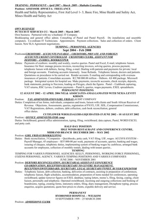 TRAINING: PERMANENT – April 2007 – March 2009 – Mathabo Consulting
Position: ASSESSOR -HWSETA: FREELANCE
Health and Safety Representative, First Aid Level 1- 3, Basic Fire, Mine Health and Safety Act,
Mines Health and Safety Act
OWN BUSINESS
PCTECH IT SERVICES CC: March 2005 – March 2007.
Own business. Partnered with my x-husband. IT Company.
Bookkeeping and general office admin. Consulting of Pastel and Pastel Payroll. Do installations and assemble
computers. Co-ordinate IT Technicians. Appointments. Payment collections. Sales and collection of orders. Client
liaison. New SLA Agreement negotiations.
TEMPING – PERSONNEL AGENCIES
Sept 2004 – Feb 2008
Positions:CREDITORS , ACCOUNTS PAYABLE – CREDITORS, PRIVATE AND FOREIGN
ACCOUNTS CREDIT CONTROLLER , CREDITORS CLERK, ASSITANT FOR
DEBTORS – ZAMBIA, BOOKKEEPER,
Duties: Payments of creditors: monthly and weekly, resolve queries. Pastel and Excel, E-mail, telephonic liaison.
Insurance for fleet: manage process invoices, reconciling invoices, solving queries, process payment,
telephonic liaison with debtors, faxing, filing, e-mail. Dealing with patients and payments for private: local
and foreign accounts. Finalising accounts timeously. Issue Refunds. Telephonic liaison, doctors and patients.
Quotations on procedures to be carried out. Render accounts. E-mailing and corresponding with overseas
insurances of patients. Consolidate accounts. R2,700 000.00 million – Debtors. AS 400 package. Microsoft
package. Intergrated system for hospital use. Make payments, reconcile accounts, check receipts, deposits,
bank statements, posting to Navision, loading on Flexgen, check the figures. Pastel – Cashbook capturing,
VAT returns, RSC Levies, Creditors payments – Pastel 6, queries, wages payments, EXEL spreadsheets.
PERMANENT POSITIONS
12 AUGUST 2002 – 12 APRIL 2004 NEL& ASSOCIATES-AMALGAMATED WITH NEXIA LEVITT
KIRSON
Position: TAX ADMINISTRATION/GIRL FRIDAY-AUDIT COMPANY
Duties: Completion of tax forms, individuals, companies and trusts, liaison with clients and South African Receiver of
Revenue. Objections, Assessments, queries, registration of PAYE, UIF, SDL, Compensation Commissioner,
VAT Registrations, debtors, creditors, debt collection, cash book reconciliation, general
office duties.
CUTFLOWER WHOLESALERS-LIQUIDATED-15 JUNE 2002 – 10 AUGUST 2002
Position:: OFFICE ADMINISTRATOR- temp
Duties: Switchboard, general office administration, typing, filing, switchboard, data capture, Pastel, WORD EXCEL
and petty cash.
HALF-DAY POSITION
IDLE WINDS RESTAURANT AND CONFERENCE CENTRE,
MIDRAND BRANCH DECEMBER 2001 – MAY 2002
Position::GIRL FRIDAY/BOOKKEEPING
Duties: Bank reconciliation, 3 Companies – Quichbooks, petty cash, VAT filing, UIF, wages: ACCSYS SYSTEM –
Payroll Manager, 45 employees – R55 000-00 per week, payments of accounts, queries, banking and wages,
issueing of cheques, telephonic duties, implementing system of banking wages by cashfocus, arranged bank
accounts for employees, collection of monthly rentals, dealing with tenant queries..
TEMPING
TEMPING FOR VARIOUS PERSONNEL AGENCIES: KELLY, PERSONNEL, WORKING FORCE PERSONNEL,
COZENS PERSONNEL AGENCY, VARIOUS TEMPING POSITIONS AND VARIOUS COMPANIES
JUNE 2000 – NOVEMBER 2001
Position: DEBTORS RECONCILIATION, SECRETARIAL/ASSISTANT CONFERENCE
CO-ORDINATION, RECEPTION/SECRETARY TO CENTRE MANAGEMENT,
RECEPTION/SWITCHBOARD, SECRETARY, LEGAL SECRETARY/TYPIST, BUYER/EXPEDITOR
Duties: Telephonic liaison, debt collection, banking, deliveries of contracts, assisting in preparation of conferences,
telephonic liaison, flight schedules, accommodation, preparation of items needed for conferences, operating
switchboard, update turnover figures on EXEL database, typing letters, memo’s, filing, faxing, coping, client
liaison, personally and telephonic. Operated switchboard, incoming and outgoing collections and booking of
boardrooms, typing, creating forms, stationery orders, filing, diary management, Dictaphone typing, process
enquiries, acquire quotations, quote best prices to clients, expedite delivery and service.
PERMANENT
HYDROMED HOSPITAL – WELKOM
10 SEPTEMBER 1999 – 25 MARCH 2000
Position: ADMISSIONS CLERK
3
 