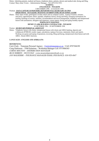 Duties: Admitting patients, medical aid liaison, telephonic duties, patients, doctors and medical aids, faxing and filing.
Contact: Mary-Anne Viviers – Administration Manager – Tel: (057) 916 5555.
TEMPING
ANGLOGOLD – WELKOM
1 DECEMBER 1998 – 14 AUGUST 1999
Position: DATA CAPTURE SUPERVISOR, DEPARTMENTAL SECRETARY TO TWO
OPERATIONS MANAGERS, TRAINING CO-ORDINATOR, HEAD TYPIST, CLERK
Duties: Daily input of data, gold figures on daily sheets and on computer system. Typing of memos, minutes,
stan-procs, appointments, letters, agendas, telephonic liaison, faxing and filing, arranging nominations for
training, bookings of courses, seminars, accommodation and travel arrangements, telephonic and interpersonal
liaison with nominations, delegates and organisers, course reports, faxing and typing monthly reports.
PERMANENT POSITION
HENRY CLARK BUILDING CONTRACTOR – WELKOM
01 OCTOBER 1996 – 28 SEPTEMBER 1998
Postion: SECRETARY/PERSONAL ASSISTANT
Duties: Telephonic liaison with clients, interpersonal liaison with clients and ABSA banking, deposits and
withdrawals R7000-00, weekly wages, calculations, typing of invoices, statements, letters and reports.
Working out quotes and typing of quotations, invoicing, filing and faxing, interpersonal client liaison and with
ABSA. Attend ABSA functions.
LANGUAGES - ENGLISH AND AFRIKAANS
REFERENCES:
Cerri Clerk – Transman Personel Agency – Cerric@transman.co.za / Cell: 0797384199
Craig Parkinson – TSM Solutions – Workshop Manager Cell: 0715886363
CORNE MOUTON – DISTRIBUTION MANAGER
BLUE RIBBON – 0823312643 corne.mouton@premierfoods.co.za
JAN MALHERBE – INSURANCE MANAGER-SASOL INSURANCE- 016-920 4047
4
 