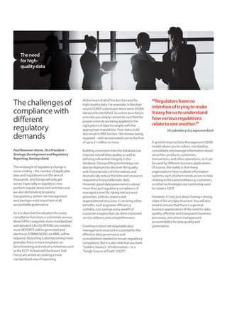The challenges of 
compliance with 
different 
regulatory 
demands 
Paul Newman-Horne, Vice President – 
Strategic Development and Regulatory 
Reporting, Barclays Bank 
The onslaught of regulatory change is 
never ending – the number of applicable 
laws and regulations is in the tens of 
thousands. And things will only get 
worse. Especially as regulators now 
perform regular stress-test activities and 
are also demanding propriety, 
transparency, better risk management 
and, perhaps most important of all, 
accountable governance. 
So it is clear that the situation for many 
compliance functions is extremely serious. 
More DATA is required, more standardized 
and detailed CALCULATIONS are needed, 
more REPORTS will be generated and 
electronic SUBMISSIONS via XBRL will be 
required. Reporting is also becoming more 
granular, there is more emphasis on 
benchmarking and industry initiatives such 
as the EDTF (Enhanced Disclosure Task 
Force) are aimed at creating a more 
standardized way of reporting. 
At the heart of all of this lies the need for 
high-quality data. For example, in Barclays’ 
recent COREP submission there were 29,000 
data points identified. So unless your data is 
accurate you simply cannot be sure that the 
proper controls are being applied to the 
right pieces of data to comply with the 
appropriate regulations. Poor data could 
also result in PRA Section 166 reviews being 
required – with an estimated cost to the firm 
of up to £1 million or more. 
Building constraints into the database can 
improve overall data quality, as well as 
defining referential integrity in the 
database. Data profiling technology can 
also be deployed to discover the quality 
and characteristics of information, and 
dramatically reduce the time and resources 
required to find problematic data. 
However, good data governance is about 
more than just regulatory compliance. If 
managed correctly, taking into account 
processes, policies, reports and 
organizational structure, it can bring other 
benefits, such as greater efficiency, 
visibility, cost savings and a wealth of 
customer insights that can drive improved 
service delivery and competitiveness. 
Creating a robust yet adaptable data 
management structure is essential for the 
effective data governance and 
consolidation needed to ensure regulatory 
compliance. But it is also vital that you have 
“Golden Sources” of information – or a 
“Single Source of Truth” (SSOT). 
“Regulators have no 
intention of trying to make 
it easy for us to understand 
how various regulations 
relate to one another.” 
UK subsidiary of a Japanese Bank 
A good Enterprise Data Management (EDM) 
model allows you to collect, standardize, 
consolidate and manage information about 
securities, products, customers, 
transactions, and other operations, so it can 
be used by different business applications. 
Of course, the reality is that many 
organizations have multiple information 
systems, each of which needs access to data 
relating to the same entities e.g. customers, 
so other technologies are commonly used 
to create a SSOT. 
However, it’s not just about having a strong, 
state of the art data structure. You will also 
need to ensure that there is a general 
business appreciation of the need for data 
quality, effective and transparent business 
processes, and senior management 
accountability for data quality and 
governance. 
The need 
for high-quality 
data 
 