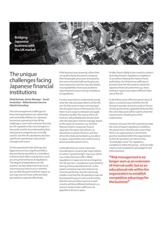 The unique 
challenges facing 
Japanese financial 
institutions 
Shinji Kamata, Senior Manager – Social 
Innovation – Nikkei Business Service, 
Hitachi Consulting 
The risk management challenges for 
financial organizations are substantial 
and constantly shifting. For Japanese 
businesses operating in the UK the 
challenge is even more extreme. Not only 
are UK regulations the most stringent in 
the world, and far more demanding than 
what parent companies are normally 
used to, but the UK subsidiaries also face 
significant operational, cultural and 
management issues. 
On the operational side of things, the 
legal structure has a significant effect, 
because being classified as a Subsidiary 
or Branch does affect exactly how much 
you are governed by local regulations. 
The degree of dependence on HQ 
systems can also determine how much 
autonomy you have to act or whether 
you are directly governed from Japan, as 
you may not even have sufficient data 
granularity to operate effectively. 
If the business was acquired, rather than 
set up directly by the parent company 
then the people, processes and systems 
that were inherited will tend to give you 
more autonomy, but this may also lead to 
incompatibilities that cause problems 
reporting back and ensuring compliance 
to regulations. 
It is also important to understand exactly 
what the role and expectations of the HQ 
are. Do they want to have a strong input 
into the governance of the business? Or is 
there much scope to interpret and apply 
HQ policy locally? The nature of the UK 
business will probably also dictate what 
risks the operation need to manage, based 
on the types of customer e.g. whether 
they are retail or corporate, local or 
Japanese, the types of products e.g. 
derivatives or project finance, and also 
where the deals are booked e.g. locally or 
in Japan, and whether you need to worry 
about possible system errors. 
Culturally there are some important 
considerations. In particular, expectations 
on what is “good enough” may vary, which 
can create internal conflict. While 
regulations in Japan are not as stringent as 
the UK, any non–compliance is perceived as 
having a heavy reputational risk, so the 
parent company may exert pressure to 
strive for perfection, but this obviously 
entails a cost that the UK operation may not 
be prepared to pay. It’s also worth noting 
that the remuneration systems in each 
country will drive different behaviors, so 
western traders have a different risk 
appetite to those in Japan. 
Finally, there is likely to be a need to conduct 
dual reporting for regulatory compliance. 
So as well as meeting the needs of local 
authorities, the UK business will have to 
provide what the HQ needs to satisfy the 
Japanese financial authorities e.g. stress 
testing in Japan may require different data 
sets to the UK. 
In all of these areas effective governance of 
data is crucial, because whether the UK 
business operates autonomously or if more 
closely governed at a global level by the HQ, 
the same data pool will be used to meet the 
requirements of both parts of the 
organization. 
However, because the UK is operating under 
the most stringent regulatory conditions, 
the good news is that this also means that 
there is an opportunity to set the best 
practice standard within the organization. 
So the UK operation can become the 
“knowledge centre” for regulatory 
compliance within the group – and can help 
create a real competitive advantage for the 
entire business. 
“Risk management is no 
longer seen as an extension 
of internal audit, but as an 
educational role within the 
organization to establish 
competitive advantage for 
the business” 
Bridging 
Japanese 
business with 
the UK market 
 