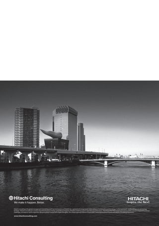 Hitachi Consulting is the global management consulting and IT services business of Hitachi Ltd., a global technology leader and a catalyst of sustainable societal change. In that same spirit - and building on its technology 
heritage - Hitachi Consulting is a catalyst of positive business change, propelling companies ahead by enabling superior operational performance. Working within their existing processes and focusing on targeted functional 
challenges, we help our clients respond to dynamic global change with insight and agility. Our unique approach delivers measurable, sustainable business results and a better consulting experience. 
www.hitachiconsulting.com 
