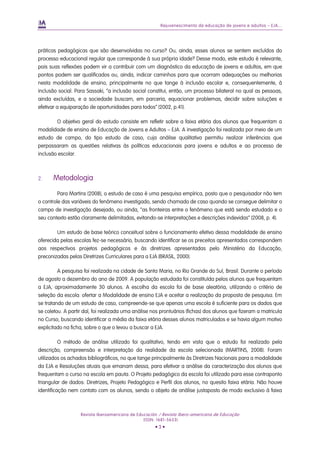 Rejuvenescimento da educação de jovens e adultos – EJA...




práticas pedagógicas que são desenvolvidas no curso? Ou, ainda, esses alunos se sentem excluídos do
processo educacional regular que corresponde à sua própria idade? Desse modo, este estudo é relevante,
pois suas reflexões podem vir a contribuir com um diagnóstico da educação de jovens e adultos, em que
pontos podem ser qualificados ou, ainda, indicar caminhos para que ocorram adequações ou melhorias
nesta modalidade de ensino, principalmente no que tange à inclusão escolar e, consequentemente, à
inclusão social. Para Sassaki, “a inclusão social constitui, então, um processo bilateral no qual as pessoas,
ainda excluídas, e a sociedade buscam, em parceria, equacionar problemas, decidir sobre soluções e
efetivar a equiparação de oportunidades para todos” (2002, p.41).

        O objetivo geral do estudo consiste em refletir sobre a faixa etária dos alunos que frequentam a
modalidade de ensino de Educação de Jovens e Adultos – EJA. A investigação foi realizada por meio de um
estudo de campo, do tipo estudo de caso, cuja análise qualitativa permitiu realizar inferências que
perpassaram as questões relativas às políticas educacionais para jovens e adultos e ao processo de
inclusão escolar.



2.    Metodologia

         Para Martins (2008), o estudo de caso é uma pesquisa empírica, posto que o pesquisador não tem
o controle das variáveis do fenômeno investigado, sendo chamado de caso quando se consegue delimitar o
campo de investigação desejado, ou ainda, “as fronteiras entre o fenômeno que está sendo estudado e o
seu contexto estão claramente delimitadas, evitando-se interpretações e descrições indevidas” (2008, p. 4).

        Um estudo de base teórico conceitual sobre o funcionamento efetivo dessa modalidade de ensino
oferecida pelas escolas fez-se necessário, buscando identificar se os preceitos apresentados correspondem
aos respectivos projetos pedagógicos e às diretrizes apresentadas pelo Ministério da Educação,
preconizadas pelas Diretrizes Curriculares para a EJA (BRASIL, 2000).

         A pesquisa foi realizada na cidade de Santa Maria, no Rio Grande do Sul, Brasil. Durante o período
de agosto a dezembro do ano de 2009. A população estudada foi constituída pelos alunos que frequentam
a EJA, aproximadamente 30 alunos. A escolha da escola foi de base aleatória, utilizando o critério de
seleção da escola: ofertar a Modalidade de ensino EJA e aceitar a realização da proposta de pesquisa. Em
se tratando de um estudo de caso, compreende-se que apenas uma escola é suficiente para os dados que
se coletou. A partir daí, foi realizada uma análise nos prontuários (fichas) dos alunos que fizeram a matricula
no Curso, buscando identificar a média da faixa etária desses alunos matriculados e se havia algum motivo
explicitado na ficha, sobre o que o levou a buscar a EJA.

          O método de análise utilizado foi qualitativo, tendo em vista que o estudo foi realizado pela
descrição, compreensão e interpretação da realidade da escola selecionada (MARTINS, 2008). Foram
utilizados os achados bibliográficos, no que tange principalmente às Diretrizes Nacionais para a modalidade
da EJA e Resoluções atuais que emanam dessa, para efetivar a análise da caracterização dos alunos que
frequentam o curso na escola em pauta. O Projeto pedagógico da escola foi utilizado para esse contraponto
triangular de dados: Diretrizes, Projeto Pedagógico e Perfil dos alunos, no quesito faixa etária. Não houve
identificação nem contato com os alunos, sendo o objeto de análise justaposto de modo exclusivo à faixa



                   Revista Iberoamericana de Educación / Revista Ibero-americana de Educação
                                                (ISSN: 1681-5653)
                                                     •3•
 