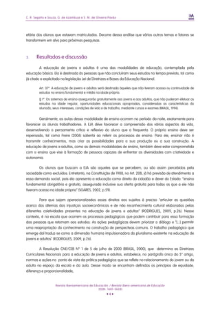 C. R. Segatto e Souza, G. de Azambuja e S. M. de Oliveira Pavão




etária dos alunos que estavam matriculados. Decorre dessa análise que vários outros temas e fatores se
transformem em alvo para próximas pesquisas.



3.     Resultados e discussão

         A educação de jovens e adultos é uma das modalidades de educação, contemplada pela
educação básica. Ela é destinada às pessoas que não concluíram seus estudos no tempo previsto, tal como
já citado e explicitado na legislação Lei de Diretrizes e Bases da Educação Nacional.

         Art. 37º. A educação de jovens e adultos será destinada àqueles que não tiveram acesso ou continuidade de
         estudos no ensino fundamental e médio na idade própria.

         § 1º. Os sistemas de ensino assegurarão gratuitamente aos jovens e aos adultos, que não puderam efetuar os
         estudos na idade regular, oportunidades educacionais apropriadas, consideradas as características do
         alunado, seus interesses, condições de vida e de trabalho, mediante cursos e exames (BRASIL, 1996).


         Geralmente, as aulas dessa modalidade de ensino ocorrem no período da noite, exatamente para
favorecer os alunos trabalhadores. A EJA déve favorecer a compreensão dos vários aspectos da vida,
desenvolvendo o pensamento crítico e reflexivo do aluno que a frequenta. O próprio ensino deve ser
repensado, tal como Freire (2006) salienta ao referir os processos de ensino. Para ele, ensinar não é
transmitir conhecimentos, mas criar as possibilidades para a sua produção ou a sua construção. A
educação de jovens e adultos, como as demais modalidades de ensino, também deve estar comprometida
com o ensino que vise à formação de pessoas capazes de enfrentar as diversidades com criatividade e
autonomia.

        Os alunos que buscam a EJA são aqueles que se percebem, ou são assim percebidos pela
sociedade como excluídos. Entretanto, na Constituição de 1988, no Art. 208, já há previsão de atendimento a
essa demanda social, pois ela apresenta a educação como direito do cidadão e dever do Estado: “ensino
fundamental obrigatório e gratuito, assegurada inclusive sua oferta gratuita para todos os que a ele não
tiveram acesso na idade própria” (SOARES, 2002, p.59).

         Para que sejam operacionalizados esses direitos aos sujeitos é preciso "articular as questões
acerca dos dilemas das injustiças socioeconômicas e de não reconhecimento cultural elaboradas pelas
diferentes coletividades presentes na educação de jovens e adultos” (RODRIGUES, 2009, p.26). Nesse
contexto, é na escola que ocorrem os processos pedagógicos que podem contribuir para essa formação
das pessoas que retornam aos estudos. As ações pedagógicas devem priorizar o diálogo e “[...] permitir
uma reapropriação do conhecimento na construção de perspectivas comuns. O trabalho pedagógico que
emerge daí traduz-se como a dimensão humana impulsionadora do pluralismo existente na educação de
jovens e adultos" (RODRIGUES, 2009, p.26).

         A Resolução CNE/CEB N° 1 de 5 de julho de 2000 (BRASIL, 2000), que determina as Diretrizes
Curriculares Nacionais para a educação de jovens e adultos, estabelece, no parágrafo único do 5° artigo,
normas e ações no ponto de vista da prática pedagógica que se reflete no relacionamento do jovem ou do
adulto no espaço da escola e da aula. Desse modo se encontram definidos os princípios de equidade,
diferença e proporcionalidade,


                    Revista Iberoamericana de Educación / Revista Ibero-americana de Educação
                                                 (ISSN: 1681-5653)
                                                        •4•
 