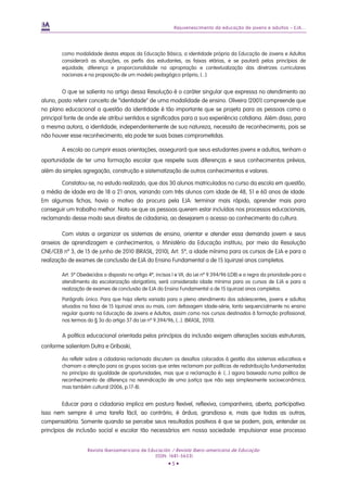 Rejuvenescimento da educação de jovens e adultos – EJA...




        como modalidade destas etapas da Educação Básica, a identidade própria da Educação de Jovens e Adultos
        considerará as situações, os perfis dos estudantes, as faixas etárias, e se pautará pelos princípios de
        equidade, diferença e proporcionalidade na apropriação e contextualização das diretrizes curriculares
        nacionais e na proposição de um modelo pedagógico próprio, [...]:


         O que se salienta no artigo dessa Resolução é o caráter singular que expressa no atendimento ao
aluno, posto referir conceito de “identidade” de uma modalidade de ensino. Oliveira (2001) compreende que
no plano educacional a questão da identidade é tão importante que se projeta para as pessoas como a
principal fonte de onde ele atribui sentidos e significados para a sua experiência cotidiana. Além disso, para
a mesma autora, a identidade, independentemente de sua natureza, necessita de reconhecimento, pois se
não houver esse reconhecimento, ela pode ter suas bases comprometidas.

        A escola ao cumprir essas orientações, assegurará que seus estudantes jovens e adultos, tenham a
oportunidade de ter uma formação escolar que respeite suas diferenças e seus conhecimentos prévios,
além da simples agregação, construção e sistematização de outros conhecimentos e valores.

       Constatou-se, no estudo realizado, que dos 30 alunos matriculados no curso da escola em questão,
a média de idade era de 18 a 21 anos, variando com três alunos com idade de 48, 51 e 60 anos de idade.
Em algumas fichas, havia o motivo da procura pela EJA: terminar mais rápido, aprender mais para
conseguir um trabalho melhor. Nota-se que as pessoas querem estar incluídas nos processos educacionais,
reclamando desse modo seus direitos de cidadania, ao desejarem o acesso ao conhecimento da cultura.

         Com vistas a organizar os sistemas de ensino, orientar e atender essa demanda jovem e seus
anseios de aprendizagem e conhecimentos, o Ministério da Educação instituiu, por meio da Resolução
CNE/CEB nº 3, de 15 de junho de 2010 (BRASIL, 2010), Art. 5º, a idade mínima para os cursos de EJA e para a
realização de exames de conclusão de EJA do Ensino Fundamental a de 15 (quinze) anos completos.

        Art. 5º Obedecidos o disposto no artigo 4º, incisos I e VII, da Lei nº 9.394/96 (LDB) e a regra da prioridade para o
        atendimento da escolarização obrigatória, será considerada idade mínima para os cursos de EJA e para a
        realização de exames de conclusão de EJA do Ensino Fundamental a de 15 (quinze) anos completos.

        Parágrafo único. Para que haja oferta variada para o pleno atendimento dos adolescentes, jovens e adultos
        situados na faixa de 15 (quinze) anos ou mais, com defasagem idade-série, tanto sequencialmente no ensino
        regular quanto na Educação de Jovens e Adultos, assim como nos cursos destinados à formação profissional,
        nos termos do § 3o do artigo 37 da Lei nº 9.394/96, [...]. (BRASIL, 2010).

        A política educacional orientada pelos princípios da inclusão exigem alterações sociais estruturais,
conforme salientam Dutra e Griboski,

        Ao refletir sobre a cidadania reclamada discutem os desafios colocados à gestão dos sistemas educativos e
        chamam a atenção para os grupos sociais que antes reclamam por políticas de redistribuição fundamentadas
        no princípio da igualdade de oportunidades, mas que a reclamação é: [...] agora baseada numa política de
        reconhecimento de diferença na reivindicação de uma justiça que não seja simplesmente socioeconômica,
        mas também cultural (2006, p.17-8).


         Educar para a cidadania implica em postura flexível, reflexiva, companheira, aberta, participativa.
Isso nem sempre é uma tarefa fácil, ao contrário, é árdua, grandiosa e, mais que todas as outras,
compensatória. Somente quando se percebe seus resultados positivos é que se podem, pois, entender os
princípios de inclusão social e escolar tão necessários em nossa sociedade: impulsionar esse processo


                    Revista Iberoamericana de Educación / Revista Ibero-americana de Educação
                                                 (ISSN: 1681-5653)
                                                          •5•
 