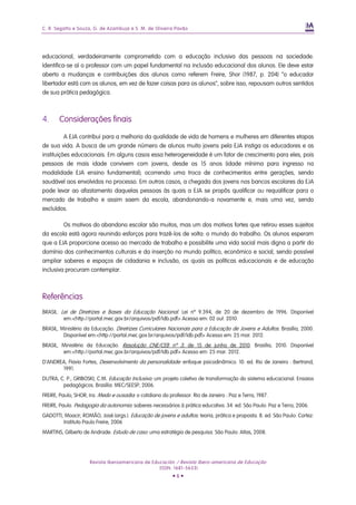 C. R. Segatto e Souza, G. de Azambuja e S. M. de Oliveira Pavão




educacional, verdadeiramente comprometido com a educação inclusiva das pessoas na sociedade.
Identifica-se aí o professor com um papel fundamental na inclusão educacional dos alunos. Ele deve estar
aberto a mudanças e contribuições dos alunos como referem Freire, Shor (1987, p. 204) “o educador
libertador está com os alunos, em vez de fazer coisas para os alunos”, sobre isso, repousam outros sentidos
de sua prática pedagógica.



4.     Considerações finais

          A EJA contribui para a melhoria da qualidade de vida de homens e mulheres em diferentes etapas
de sua vida. A busca de um grande número de alunos muito jovens pela EJA instiga os educadores e as
instituições educacionais. Em alguns casos essa heterogeneidade é um fator de crescimento para eles, pois
pessoas de mais idade convivem com jovens, desde os 15 anos (idade mínima para ingresso na
modalidade EJA ensino fundamental); ocorrendo uma troca de conhecimentos entre gerações, sendo
saudável aos envolvidos no processo. Em outros casos, a chegada dos jovens nos bancos escolares da EJA
pode levar ao afastamento daquelas pessoas às quais a EJA se propôs qualificar ou requalificar para o
mercado de trabalho e assim saem da escola, abandonando-a novamente e, mais uma vez, sendo
excluídos.

         Os motivos do abandono escolar são muitos, mas um dos motivos fortes que retirou esses sujeitos
da escola está agora reunindo esforços para trazê-los de volta: o mundo do trabalho. Os alunos esperam
que a EJA proporcione acesso ao mercado de trabalho e possibilite uma vida social mais digna a partir do
domínio dos conhecimentos culturais e da inserção no mundo político, econômico e social, sendo possível
ampliar saberes e espaços de cidadania e inclusão, os quais as políticas educacionais e de educação
inclusiva procuram contemplar.



Referências
BRASIL. Lei de Diretrizes e Bases da Educação Nacional. Lei nº 9.394, de 20 de dezembro de 1996. Disponível
         em:<http://portal.mec.gov.br/arquivos/pdf/ldb.pdf> Acesso em: 02 out. 2010.
BRASIL, Ministério da Educação. Diretrizes Curriculares Nacionais para a Educação de Jovens e Adultos. Brasília, 2000.
         Disponível em:<http://portal.mec.gov.br/arquivos/pdf/ldb.pdf> Acesso em: 25 mar. 2012.
BRASIL, Ministério da Educação. Resolução CNE/CEB nº 3, de 15 de junho de 2010. Brasília, 2010. Disponível
        em:<http://portal.mec.gov.br/arquivos/pdf/ldb.pdf> Acesso em: 25 mar. 2012.
D'ANDREA, Flavio Fortes, Desenvolvimento da personalidade: enfoque psicodinâmico. 10. ed. Rio de Janeiro : Bertrand,
       1991.
DUTRA, C. P.; GRIBOSKI, C.M. Educação Inclusiva: um projeto coletivo de transformação do sistema educacional. Ensaios
        pedagógicos. Brasília: MEC/SEESP, 2006.
FREIRE, Paulo; SHOR, Ira. Medo e ousadia: o cotidiano do professor. Rio de Janeiro : Paz e Terra, 1987.
FREIRE, Paulo. Pedagogia da autonomia: saberes necessários à prática educativa. 34. ed. São Paulo: Paz e Terra, 2006.
GADOTTI, Moacir; ROMÃO, José (orgs.). Educação de jovens e adultos: teoria, prática e proposta. 8. ed. São Paulo: Cortez:
        Instituto Paulo Freire, 2006
MARTINS, Gilberto de Andrade. Estudo de caso: uma estratégia de pesquisa. São Paulo: Atlas, 2008.




                     Revista Iberoamericana de Educación / Revista Ibero-americana de Educação
                                                  (ISSN: 1681-5653)
                                                           •6•
 