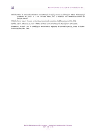 Rejuvenescimento da educação de jovens e adultos – EJA...




OLIVEIRA, Eliana de. Identidade, intolerância e as diferenças no espaço escolar: questões para debate. Revisa Espaço
         Acadêmico. REA. Ano 1. nº 7. ISSN 1519-6186, mensal, ANO X. Dezembro 2001. Universidade Estadual de
         Maringá. Mensal.
SASSAKI, Romeu Kazumi. Inclusão: construindo uma sociedade para todos. 4.ed.Rio de Janeiro: WVA, 2002.
SOARES, Leôncio. Educação de Jovens e Adultos: Diretrizes Curriculares Nacionais. Rio de janeiro: DP&A, 2002.
RODRIGUES, Rubens Luiz. A contribuição da escola na trajetória da escolarização de jovens e adultos.
Curitiba: Editora CRV, 2009.




                     Revista Iberoamericana de Educación / Revista Ibero-americana de Educação
                                                  (ISSN: 1681-5653)
                                                         •7•
 