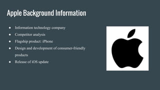 Apple Background Information
● Information technology company
● Competitor analysis
● Flagship product: iPhone
● Design and development of consumer-friendly
products
● Release of iOS update
 