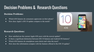 Decision Problems & Research Questions
Decision Problems:
● Which iOS features do consumers appreciate on their phone?
● How does Apple’s iOS 10 update compare to the needs?
Research Questions:
● How satisfied are the current Apple iOS users with the newest update?
● Is there a significant distinction between iOS 10 features and Android OS features?
● Which iOS features do smartphone users desire and value the most?
● How does this information compare with the features offered in the iOS 10 update?
 