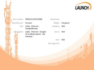 Part number: RPM113 6127/15000 Datasheets:
Manufacturer: Ericsson Weight: 0.0 grams
Title: Cable - Ethernet -
Straight&hellip;
Category: N/A
Description: Cable - Ethernet - Straight
I/F to Media Switch - Std
Gateway -
Genre: N/A
Heci: N/A
Part Page URL:
 